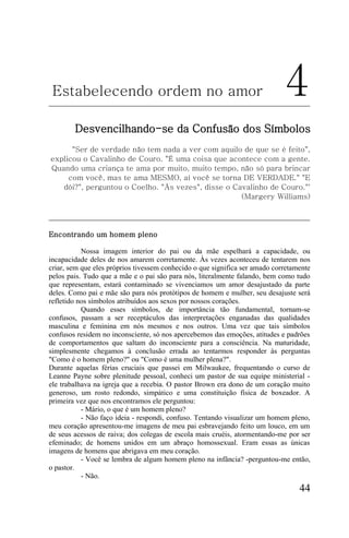 Estabelecendo ordem no amor                                                 4
        Desvencilhando-se da Confusão dos Símbolos
      "Ser de verdade não tem nada a ver com aquilo de que se é feito",
explicou o Cavalinho de Couro. "É uma coisa que acontece com a gente.
Quando uma criança te ama por muito, muito tempo, não só para brincar
     com você, mas te ama MESMO, aí você se torna DE VERDADE." "E
   dói?", perguntou o Coelho. "Às vezes", disse o Cavalinho de Couro."'
                                                    (Margery Williams)




Encontrando um homem pleno

           Nossa imagem interior do pai ou da mãe espelhará a capacidade, ou
incapacidade deles de nos amarem corretamente. Às vezes aconteceu de tentarem nos
criar, sem que eles próprios tivessem conhecido o que significa ser amado corretamente
pelos pais. Tudo que a mãe e o pai são para nós, literalmente falando, bem como tudo
que representam, estará contaminado se vivenciamos um amor desajustado da parte
deles. Como pai e mãe são para nós protótipos de homem e mulher, seu desajuste será
refletido nos símbolos atribuídos aos sexos por nossos corações.
           Quando esses símbolos, de importância tão fundamental, tornam-se
confusos, passam a ser receptáculos das interpretações enganadas das qualidades
masculina e feminina em nós mesmos e nos outros. Uma vez que tais símbolos
confusos residem no inconsciente, só nos apercebemos das emoções, atitudes e padrões
de comportamentos que saltam do inconsciente para a consciência. Na maturidade,
simplesmente chegamos à conclusão errada ao tentarmos responder às perguntas
"Como é o homem pleno?" ou "Como é uma mulher plena?".
Durante aquelas férias cruciais que passei em Milwaukee, frequentando o curso de
Leanne Payne sobre plenitude pessoal, conheci um pastor de sua equipe ministerial -
ele trabalhava na igreja que a recebia. O pastor Brown era dono de um coração muito
generoso, um rosto redondo, simpático e uma constituição física de boxeador. A
primeira vez que nos encontramos ele perguntou:
           - Mário, o que é um homem pleno?
           - Não faço ideia - respondi, confuso. Tentando visualizar um homem pleno,
meu coração apresentou-me imagens de meu pai esbravejando feito um louco, em um
de seus acessos de raiva; dos colegas de escola mais cruéis, atormentando-me por ser
efeminado; de homens unidos em um abraço homossexual. Eram essas as únicas
imagens de homens que abrigava em meu coração.
           - Você se lembra de algum homem pleno na infância? -perguntou-me então,
o pastor.
           - Não.
                                                                                  44
 