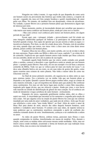 Ninguém me vinha à mente. A vaga noção de que dispunha de como seria
um homem assim era proveniente das histórias que minha mãe contava, a respeito de
seu pai - segundo ela, meu avô fora sempre bondoso e gentil, transbordante de amor
pelas seis filhas. No entanto, ele também fora um desajustado, vítima do alcoolismo.
Na verdade, o pastor Brown era o primeiro homem pleno que demonstrava algum tipo
de interesse por mim.
            Nesse momento, porém, já incomodado demais por acreditar que passara a
vida inteira sem nunca conhecer um homem pleno, ainda por cima ouvi-o insistir:
            - Mas com certeza você conheceu pelo menos um homem pleno, em algum
período de sua vida?
            Escute aqui, cara - retruquei, irritado -, provavelmente você foi criado em
uma tranquila cidadezinha qualquer de Indiana e já participava de campeonatos de
beisebol quando criança. Sou capaz de apostar que seu pai assistia a todos os jogos e o
incentivava bastante. Pois bem, eu não fui criado desse jeito. Portanto, terá de acreditar
em mim, quando digo que nunca, nos meus vinte e cinco anos em cima deste nosso
planeta, jamais conheci um homem pleno.
            O pastor olhou-me nos olhos, com muito carinho, em vez de revidar à altura
do meu sarcasmo. Pegou então sua Bíblia e abriu em Lucas, capítulo 7, no relato da fé
do centurião. Explicou-me que aquele homem amava todo mundo que Deus colocava
em seu caminho, desde um servo até os judeus de sua região.
            Escutando aquela linda história que me estava sendo contada com grande
afeto e carinho, comecei a descobrir o que significava sentir-se amado por um homem
pleno - o próprio pastor Brown. Para mim, ele era um exemplo vivo do bom e amoroso
centurião da Bíblia. Toda vez que se voltava para ler mais um trecho de Lucas 7, eu
dava uma olhadela furtiva em seu rosto, ou em suas mãos de gestos tão gentis, como
quem examina uma criatura de outro planeta. Não tinha a menor ideia de como me
relacionar com ele.
            Ao final de nosso primeiro encontro, ele segurou-me as mãos entre as suas
para orarmos juntos. Era a primeira vez na minha vida que um homem pleno se
dispunha a me ajudar. Quando o pastor Brown pegou minhas mãos, reagi ao contato de
uma maneira erotizada, o que envergonhou-me demais para que pudesse lhe confessar
meus sentimentos. Em meu ser não havia lugar para receber o amor füéo masculino,
inspirado pelo ágape divino, que me oferecia o pastor. Ainda por cima, o eros havia
sido inserido no enredo de identificação de gênero do meu coração. Eu só conhecia um
modo de interpretar o toque carinhoso de outro homem - eroticamente.
            Enquanto ele orava, segurando gentilmente minhas mãos, abri os olhos e
espiei seu rosto. A sinceridade que encontrei só fez aumentar a vergonha pela reação do
meu corpo. Até que alguma coisa na oração do pastor Brown fez com que me sentisse
inundado por uma onda do amor verdadeiro, que nada tem de erótico. Acho que foi por
sua referência a mim como "meu irmão Mário", no final. Além de sentir o amor de
Deus fluir para dentro de mim, através das mãos daquele homem bondoso, senti
também o verdadeiro amor humano. O contato com suas mãos, de repente tornou-se
mais poderoso que os sentimentos neuróticos emergindo a partir da confusão dos
símbolos reinando dentro de mim. Imediatamente, começou a ser estabelecida a ordem
no amor.
            As mãos do pastor Brown, embora ternas, pareciam mais firmes e reais
quando comparadas às minhas, transformadas em massa de modelar. Pois, durante a
oração, senti como se minhas mãos estivessem mesmo sendo moldadas. Aliás, meu ser
inteiro estava sendo moldado, assumindo a forma do homem por cuja redenção Jesus
morreu. Doía, mas eu estava me tornando real.


                                                                                      45
 