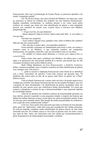 homossexuais. Para usar a terminologia de Leanne Payne, eu precisava aprender a ler
minha "compulsão canibal".
           Em The Broken Image, ela conta a história de Matthew, um rapaz que, como
eu, precisava se liberar da confusão dos símbolos em suas fantasias homossexuais.
Quando entendidos corretamente, os símbolos passam a ser vistos como gritos
confusos do coração que clama por uma identificação de gênero e uma integração
pessoal com membros do mesmo sexo. Leanne inicia a conversa com Matthew
perguntando-lhe:
           " - O que você faz, em suas fantasias?
           - Quero abraçá-lo, beijá-lo na boca. Quero estar junto dele. E, em sonhos, é
isso que faço.
           Ouvindo isso, perguntei:
           - Você conhece alguma coisa, qualquer coisa, sobre os hábitos dos canibais?
Sabe por que eles comem gente?
           - Não, não faço a menor ideia - ele respondeu, perplexo."
           Essas questões costumam ser fundamentais para trazer à tona, em mentes e
corações como os de Matthew, o que realmente acontece nas compulsões
homossexuais. Em seguida, contei-lhe o que um missionário certa vez me disse:
           - Os canibais só comem quem admiram, e o fazem para adquirir-lhes as
características.
           Estava muito claro qual o problema com Matthew; ele olhava para o outro
rapaz e se apaixonava por uma porção perdida de si mesmo, uma porção que ele não
conseguia reconhecer nem aceitar (itálicos meus).
           Ruth Tiffany Barnhouse, no livro Homosexuality: a Symbolic Confusion,
define a homossexualidade como a tentativa neurótica de obter identificação de gênero
com o próprio sexo. Ela escreve:
           "... pode-se recorrer à adaptação homossexual como forma de se identificar
com a força "masculina" do parceiro. Como bem colocou um paciente meu, "O
problema não estava tanto no fato de eu querer amar Peter; eu queria ser o Peter"
(itálicos meus).
           Uma revelação iluminou-me a mente como um raio e de pronto agarrei-me à
verdade que continha: meu desejo homossexual não era um impulso biológico, mas sim
a projeçâo de amor desordenado e da identificação de gênero incompleta sobre um
membro do meu mesmo sexo, que simbolizava minha masculinidade. Foi assim que
comecei a abandonar a mentira de que a homossexualidade é uma expressão legítima
da sexualidade humana.
           Afim de me desfazer dos símbolos confusos da masculinidade presentes em
meu interior, procurei responder a essas perguntas simples a respeito dos homens que
habitavam minhas fantasias sexuais, ou por quem me sentia sexualmente atraído: O que
ele tem que estou tentando tomar? Que porção da minha masculinidade ele simboliza e
com a qual não estou estabelecendo contato?
           Com isso, ficou muito claro para mim que todos os homens do meu passado,
pelos quais me "apaixonara", nada mais eram que receptáculos das minhas projeções.
Só estivera tentando completar minha identificação de gênero através de uma união
erotizada com eles. Na verdade, nunca os vira como as pessoas reais, de carne e ossos,
que eram de fato. Antes, me relacionara com eles (ainda que inconscientemente) a
partir da perspectiva de minha própria necessidade e confusão.




                                                                                   47
 