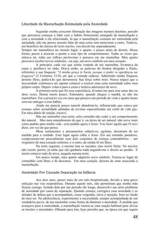 Liberdade da Masturbação Estimulada pela Ansiedade

            Seguindo minha crescente libertação das imagens mentais doentias, percebi
que precisava começar a lidar com o hábito firmemente arraigado da masturbação e
com a ansiedade a ela relacionada. Já que a masturbação costuma ser estimulada pela
ansiedade, não me parece sensato falar de uma coisa sem mencionar a outra. Todavia,
em benefício da clareza do texto escrito, vou discuti-las separadamente.
Sempre me masturbava no mesmo lugar, o quarto, e pouco antes de dormir. Dessa
forma, passei a associar o quarto a esse tipo de comportamento. Todas as vezes que
entrava ali, tinha um reflexo pavloviano e pensava em me masturbar. Meu quarto
precisava receber novos símbolos - ou seja, um novo símbolo em meu coração.
            A princípio, cada vez que sentia vontade de me masturbar, levantava da
cama e ajoelhava no chão. Orava então, as palavras do Senhor dirigidas a Paulo,
referentes a sua fraqueza: "A minha graça te basta, porque o poder se aperfeiçoa na
fraqueza" (2 Coríntios 12.9), até que a vontade cedesse. Admitindo minha fraqueza
perante Deus, pedia-Lhe que derramasse Sua força sobre mim. Nunca neguei que a
necessidade continuava ali; apenas comecei a exercer uma certa autoridade sobre meu
próprio corpo. Depois voltava para a cama e tentava adormecer de novo.
            A primeira noite que fiz essa experiência, levantei-me para orar umas dez ou
doze vezes. Dormi muito pouco. Entretanto, quando chegou a manhã, eu não me
masturbara. Era a primeira vez em anos que passava um período de vinte e quatro horas
sem me entregar a esse hábito.
            Ainda me parecia pouco natural abandoná-lo, influenciado que estava por
crenças sobre sexualidade adotadas de revistas especializadas em estilo de vida gay.
Em meu diário de oração, escrevi:
            Não me masturbei essa noite; acho estranho não ceder a um comportamento
tão natural. Mas meu entendimento do que é, ou deixa de ser natural, não serve mais
como padrão para minha vida - esse padrão agora é Jesus. Vou fazer aquilo que O ouvi
dizer, em vez do que penso.
            Meus sentimentos e pensamentos subjetivos, egoístas, deixariam de ser
medida para a verdade. Esse lugar agora cabia a Jesus. Era um estranho paradoxo,
comprometer-me pessoalmente com dois conjuntos de crenças contraditórios – um
originário do meu coração enfermo, e o outro, da minha fé em Deus.
            Na noite seguinte, a mesma luta se sucedeu, mas resisti firme. Na terceira
não resisti, porém, já sabia que não ganharia nada negando-me o direito ao perdão. E
assim comecei tudo de novo, naquela mesma noite.
            Em pouco tempo, meu quarto adquirira novo símbolo. Tornou-se lugar de
comunhão com Deus e de descanso. Em meu coração, deixara de estar associado à
masturbação.

Ansiedade Por Causade Separação na Infância

           Aos dois anos, passei mais de um mês hospitalizado, devido a uma grave
infecção nas vias respiratórias. Durante aquele mês, não permitiram que minha mãe
ficasse comigo. Isolado dela por um período tão longo, desenvolvi um sério problema
de ansiedade por causa de separação. Quando criança, carregava essa ansiedade e as
atitudes de defesa que a acompanham, como vergonha, raiva e rejeição, bem no fundo
do meu ser. Na adolescência, experimentei a necessidade, sempre acompanhada de um
verdadeiro pavor, de me masturbar como forma de diminuir a ansiedade. À medida que
avançava para a maturidade, a masturbação tornou-se uma reação habitual para aliviar
as tensões e ansiedades. Olhando para trás, hoje percebo que, na época em que seguia

                                                                                    48
 