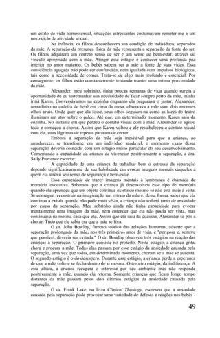 um estilo de vida homossexual, situações estressantes costumavam remeter-me a um
novo ciclo de atividade sexual.
           Na infância, os filhos desconhecem sua condição de indivíduos, separados
da mãe. A separação da presença física da mãe representa a separação da fonte do ser.
Os filhos adquirem um correto senso de ser e um senso de bem-estar, através do
vínculo apropriado com a mãe. Atingir esse estágio é conhecer uma profunda paz
interior no amor materno. Os bebés sabem ser a mãe a fonte de suas vidas. Essa
consciência aguçada não pode ser confundida, nem igualada com impulsos biológicos,
tais como a necessidade de comer. Trata-se de algo mais profundo e essencial. Por
conseguinte, os filhos estão constantemente tentando manter uma íntima proximidade
da mãe.
           Alexander, meu sobrinho, tinha poucas semanas de vida quando surgiu a
oportunidade de eu testemunhar sua necessidade de ficar sempre perto da mãe, minha
irmã Karen. Conversávamos na cozinha enquanto ela preparava o jantar. Alexander,
sentadinho na cadeira de bebê em cima da mesa, observava a mãe com dois enormes
olhos azuis. Onde quer que ela fosse, seus olhos seguiam-na como as luzes do teatro
iluminam um ator sobre o palco. Até que, em determinado momento, Karen saiu da
cozinha. No instante em que perdeu o contato visual com a mãe, Alexander se agitou
todo e começou a chorar. Assim que Karen voltou e ele restabeleceu o contato visual
com ela, suas lágrimas de repente pararam de correr.
           Embora a separação da mãe seja inevitável para que a criança, ao
amadurecer, se transforme em um indivíduo saudável, o momento exato dessa
separação deveria coincidir com um estágio muito particular do seu desenvolvimento,
Comentando a capacidade da criança de vivenciar positivamente a separação, a dra.
Sally Provence escreve:
           A capacidade de uma criança de trabalhar bem o estresse da separação
depende significativamente de sua habilidade em evocar imagens mentais daqueles a
quem ela atribui seu senso de segurança e bem-estar.
           Essa capacidade de trazer imagens mentais à lembrança é chamada de
memória evocativa. Sabemos que a criança já desenvolveu esse tipo de memória
quando ela aprendeu que um objeto continua existindo mesmo se não está mais à vista.
Se consegue reconstruir na imaginação um retrato da mãe e, dessa forma, saber que ela
continua a existir quando não pode mais vê-la, a criança não sofrerá tanto de ansiedade
por causa da separação. Meu sobrinho ainda não tinha capacidade para evocar
mentalmente uma imagem da mãe, nem entender que ela não podia ser vista, mas
continuava na mesma casa que ele. Assim que ela saiu da cozinha, Alexander se pôs a
chorar. Tudo que ele sabia era que a mãe se fora.
           O dr. John Bowlby, famoso teórico das relações humanas, adverte que a
separação prolongada da mãe, nos três primeiros anos de vida, é "perigosa e, sempre
que possível, deveria ser evitada." O dr. Bowlby observou três estágios na reação das
crianças à separação. O primeiro consiste no protesto. Neste estágio, a criança grita,
chora e procura a mãe. Todas elas passam por esse estágio da ansiedade causada pela
separação, uma vez que todas, em determinado momento, choram se a mãe se ausenta.
O segundo estágio é o do desespero. Durante esse estágio, a criança perde a esperança
de que a mãe volte e se fecha dentro de si mesma. O terceiro estágio, da indiferença. A
essa altura, a criança recupera o interesse por seu ambiente mas não responde
positivamente à mãe, quando ela retorna. Somente crianças que ficam longo tempo
distantes da mãe passam pelos dois últimos estágios da ansiedade causada pela
separação.
           O dr. Frank Lake, no livro Clinical Theology, escreveu que a ansiedade
causada pela separação pode provocar uma variedade de defesas e reações nos bebês -

                                                                                   49
 