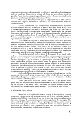 raiva, desejos intensos, tensão na genitália ou rejeição. A separação prolongada da mãe
pode se manifestar fisicamente na criança sob forma de uma dolorosa tensão na
genitália. Nessa situação, ela aperta a genitália para aliviar a dor, em uma atitude muito
parecida à dos atletas que esfregam um músculo dolorido.
           O dr. David Benner acrescenta que, na longa separação da mãe, a criança
costuma sentir vergonha, resultante da sensação de não ter valor nenhum. Parece-lhe
que não é querida.
           Reações infantis como raiva, desejo intenso, tensão na genitália, rejeição e
vergonha podem persistir por toda a infância, adolescência e vida adulta. Nesses casos,
o comportamento da criança que esfrega a genitália para aliviar a dor da tensão às
vezes é mal interpretado pelos pais como masturbação. Todavia, assim que a criança
ingressa na adolescência, o ato de esfregar os órgãos genitais conduz naturalmente a
uma estimulação sexual, sob forma de masturbação. Como disse Leanne Payne, porém,
"em tais circunstâncias, segue-se uma masturbação dominada pelo pavor (em vez de
algo meramente sensual)".
           A descoberta de que parte de minhas necessidades sexuais mais prementes
tinha relação direta com a ansiedade, e não exclusivamente com o desejo homossexual,
produziu uma enorme sensação de liberdade em mim. À medida que progredia na cura
do meu homossexualismo, passei a lidar com a dor da ansiedade causada pela
separação na infância. A oração com imposição de mãos desempenhou um importante
papel nesse processo. Tais orações sempre continham um pedido a Deus para que eu
recebesse um senso de bem-estar. Segue um exemplo desse tipo de oração:
           "Querido Pai celestial, confesso diante de Ti o pecado de um mundo caído,
onde as pessoas nascem sem um senso de proximidade com a mãe, e sem um senso de
paz em seu amor. Senhor, se meu relacionamento com minha mãe sofreu perturbações
devido a algum pecado que ela cometeu, eu a perdoo agora. Se aconteceu por causa de
outra circunstância qualquer desse mundo caído, eu perdoo essa circunstância
pecaminosa. Por algum motivo que desconheço, Senhor, eu perdi, ou nunca cheguei a
estabelecer, um vínculo seguro com minha mãe. Às vezes sinto como se não existisse,
como se estivesse resvalando pelas frestas da vida, sem vínculo com ninguém,
desesperadamente solitário. Venha sobre essa sensação de não existir, Senhor, trazendo
o amor de que necessito afim de me relacionar com as pessoas.
           Senhor, não há paz dentro de mim - apenas uma ansiedade que me corrói e
que parece piorar quando estou só. Atue sobre minha solidão, de modo que possa
enfrentá-la na Tua presença. Encha meu vazio com Teu amor. Tome minha solidão e
a transforme em um bonito jardim.
           Venha sobre minha ansiedade, Senhor. Deixe que Tua paz penetre minha
pelve, onde essa ansiedade tem se nanifestado sob forma de tensão na genitália. Encha-
me da Tua paz e, ao fazê-lo, cure a ansiedade que venho tentando aliviar por
intermédio de um comportamento sexual neurótico. Oro em nome de Jesus. Amém".

A Mulher de Nova Iorque

          No que diz respeito às mulheres com neurose de lesbianismo, o pavor de
perderem o contato com a mãe costuma estar na raiz de seus problemas sexuais. O
desapego das lésbicas a sua fonte de ser não só provoca intensa ansiedade, como
também, a alienação de seus relacionamentos básicos e, portanto, dos meios para obter
uma saudável identidade de gênero. Desde o princípio da infância, como resultado
dessa ansiedade, pode acontecer de carregarem tensão nos órgãos genitais. A
necessidade que sentem do amor ágape feminino pode estar tão confusa que todos os
relacionamentos com mulheres acabam sendo erotizados.

                                                                                      50
 