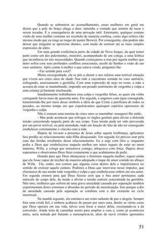 Quando se submetem ao aconselhamento, essas mulheres em geral me
dizem que a pele do braço chega a doer, tamanha a vontade que sentem de tocar e
serem tocadas. É a consequência de uma privação tátil. Entretanto, qualquer contato
vindo de uma mulher costuma ser recebido de maneira confusa, como algo erótico (do
mesmo modo que eu reagi ao toque do pastor Brown). Por conseguinte, elas podem não
deixar que ninguém se aproxime demais, com medo de erotizar até as mais simples
expressões de afeto.
           Em uma grande conferência perto da cidade de Nova Iorque, da qual tomei
parte como um dos palestrantes, ministrei, acompanhado de um colega, a uma lésbica
que reconhecia ter tais necessidades. Quando começamos a orar por aquela mulher que
tanto sofria com seus profundos conflitos emocionais, recebi do Senhor a visão de um
vaso sanitário. Após contar à mulher o que estava vendo, perguntei-lhe:
           - Faz sentido para você?
           Muito envergonhada, ela se pôs a chorar e nos relatou uma terrível situação
que vivera aos cinco anos de idade. Sua mãe a encontrara sentada no vaso sanitário,
esfregando, ansiosamente a genitália. Com uma expressão de nojo no rosto, a mãe a
acusara de estar se masturbando, impondo um pesado sentimento de vergonha e culpa a
uma criança já bastante machucada.
           Imediatamente trabalhamos essa culpa e vergonha falsas, as quais ela vinha
carregando havia mais de quarenta anos. Em seguida, a ungimos com água consagrada,
transmitindo-lhe por meio desse símbolo a ideia de que Cristo a purificara de todos os
pecados, ao mesmo tempo em que expulsávamos quaisquer espíritos opressores de
vergonha e culpa.
           Não é comum uma menina de cinco anos se masturbar -assegurei-lhe então.
           - Mas pode acontecer que esfregue os órgãos genitais para aliviar a dolorida
tensão concentrada naquela parte do seu corpo. Essa tensão pode ter sido provocada
por um pavor terrível, ou pela ansiedade; tudo em função do fato de não ter conseguido
estabelecer corretamente o vínculo com a mãe.
           Depois de invocar a presença de Jesus sobre aquela lembrança, aplicamos
Seu perdão ao relacionamento mãe-filha desajustado. Em seguida foi preciso orar pela
cura das feridas resultantes desse relacionamento. Eu a ungi com óleo e, enquanto
pedia a Deus que estabelecesse naquela mulher um senso seguro de estar no amor
materno, Willa, a colega que ministrava comigo, abraçou-a com força. Depois disso
esperamos e observamos Deus fazer exatamente o que acabáramos de pedir.
           Orando para que Deus abençoasse o feminino naquela mulher, roguei ainda
que ela fosse capaz de receber de maneira adequada o toque de amor contido no abraço
de Willa. Ela, então, nos contou que alguma coisa dentro dela a impulsionava no
sentido de erotizar aquele contato. Pedimos a Deus que interviese nesse impulso, que
eliminasse de sua mente toda vergonha e culpa e que estabelecesse ordem em seu amor.
Em seguida oramos para que Deus fizesse com que o Seu amor permeasse cada
músculo do corpo dela, de modo a aliviar a tensão outrora concentrada na genitália.
Não raro, mulheres que sofrem de uma grave ansiedade causada por separação também
experimentam dores extremas e absurdas no período de menstruação. Isso porque a dor
da ansiedade causada pela separação se combina com a dor existente no ciclo
menstrual.
           Na manhã seguinte, ela ostentava um rosto radiante de paz e alegria. Sempre
fora uma cristã fiel, e embora acabasse de passar por mais uma, dentre as várias curas
que Deus operara em sua vida, talvez essa fosse a maior delas, excetuando-se a da
conversão. Ainda teria de caminhar muito para ampliar a cura e, como já acontecera
antes, seria tentada por Satanás a menosprezá-la, além de ouvir cristãos ignorantes


                                                                                   51
 