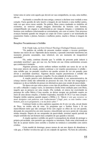 tornar uma só carne com aquela que deverá ser sua companheira, ou seja, uma mulher,
não eu.
           Aceitando o conselho do meu amigo, comecei a declarar essa verdade a meu
coração. Fazia questão de nele inserir a imagem de um homem e uma mulher juntos,
toda vez que orava nesse sentido. Na prática, Deus estava mudando os símbolos ali
existentes, ao remover antigas imagens distorcidas de homens com homens,
compartilhando um engano e substituindo-as por imagens íntegras e verdadeiras de
homens com mulheres relacionando-se corretamente, uns com os outros. Este processo
avançou bastante quando me integrei ao corpo de Cristo e passei a ser testemunha de
casamentos lindos e plenos, homens e mulheres juntos, macho e fêmea à imagem de
Deus.

Reações Pecaminosas à Solidão

           O dr. Frank Lake, no livro Clinical Theology (Teologia Clínica), escreve:
           "Os padrões de solidão do presente tendem sempre a invocar protótipos
latentes nas raízes do ser. Operando dessa maneira, o passado enterrado transforma um
momento presente assustador, mas tolerável, em um momento de insuportável
ansiedade."
           Ele, então, continua dizendo que "a solidão do presente pode induzir à
ansiedade neurótica", que, por sua vez, faz brotar em sua vítima sentimentos sexuais
que conduzem à tentação.
           Algumas pessoas, muito embora tenham recebido um senso de ser ou de
bem-estar através da oração, podem continuar a ter reações pecaminosas à solidão -
uma solidão que, no passado, resultava em quedas sexuais de vez em quando, para
aliviar a ansiedade neurótica. Algumas dessas reações pecaminosas à solidão são
passividade (indolência), egoísmo e orgulho. Eu era culpado de todas as três.
           A reação passiva está diretamente relacionada à voz autocomiserativa da
criança interior ainda não submetida ao processo de cura. Ela não tem imaginação e
tampouco se dá ao trabalho de pensar em alternativas para esse estado de passividade.
           Na época em que estava preso a esse tipo de problema, muitas vezes deitado
no sofá e olhando o espaço vazio, eu lamentava minha triste condição para com Deus,
naquilo que eu pensava ser uma oração. (Na verdade, só estava me exercitando na
presença do velho Mário.) Uma ocasião, ao deixar escapar um profundo suspiro no
meio de uma dessas orações, o Senhor respondeu, trazendo Jó 38.2-3 ao meu coração.
Imagine minha surpresa quando peguei a Bíblia e li: "Quem é este que escurece os
meus desígnios com palavras sem conhecimento? Cinge, pois, os teus lombos como
homem, pois eu te perguntarei, e tu me farás saber."
           Continuei lendo os dois capítulos seguintes de Jó em voz alta, em pé diante
de Deus, na minha sala de estar. As perguntas que o Senhor fizera a Jó me
maravilharam tanto que não consegui lê-las sem erguer os olhos de vez em quando,
deixando de concentrá-los em mim mesmo e descobrindo um novo ponto de vista para
minha situação. Depois de me arrepender da passividade, terminei aquele período de
oração sentindo-me um homem mais completo do que quando o iniciara.
           A reação egoísta à solidão em geral é consequência da atitude de proteger a
própria privacidade, sem permitir que ninguém se intrometa. Pode estar relacionada ao
fato de se passar muitos anos sozinho e resultar na renúncia à comunhão com outros
cristãos.
           Certa manhã de domingo, pouco menos de um ano depois de abandonar a
vida gay, o Senhor revelou-me que eu era culpado de egoísmo. Na hora do cafezinho,


                                                                                  55
 