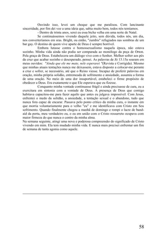 Ouvindo isso, levei um choque que me paralisou. Com lancinante
sinceridade, por fim dei voz a uma ideia que, sabia muito bem, todos nós temíamos.
           - Dentro de trinta anos, serei eu essa bicha velha em uma noite de Natal.
           Se continuássemos vivendo daquele jeito, sem dúvida, todos nós, um dia,
nos converteríamos em sras. Bright, ou então, "zumbis" refugiados nas sombras de um
bar gay. O destino de quem vive aparte de Deus é sempre horrível.
           Embora lutasse contra o homossexualismo naquela época, não estava
sozinho. Minha vida ainda não podia ser comparada ao monólogo da peça de Orton.
Pela graça de Deus. Estabelecera um diálogo vivo com o Senhor. Melhor sofrer aos pés
da cruz que acabar sozinho e desesperado, pensei. As palavras de Jó 13.15a soaram em
meus ouvidos: "Ainda que ele me mate, nele esperarei "(Revista e Corrigida). Mesmo
que minhas atuais tentações nunca me deixassem, estava disposto a colocar-me perante
a cruz e sofrer, se necessário, até que o Reino viesse. Incapaz de proferir palavras em
oração, minha própria solidão, entremeada de sofrimento e ansiedade, assumiu a forma
de uma oração. No meio de uma dor insuportável, estabeleci o firme propósito de
obedecer a Deus. Era exatamente o que Ele esperava que eu fizesse.
           Conquanto minha vontade continuasse frágil e ainda precisasse de cura, eu a
exercitara em sintonia com a vontade de Deus. A presença de Deus que comigo
habitava capacitou-me para fazer aquilo que antes eu julgava impossível. Com Jesus,
enfrentei o medo da solidão, a ansiedade, a tentação sexual e o abandono, tudo que
nunca fora capaz de encarar. Passava pelo ponto crítico da minha cura, o instante em
que morria voluntariamente para o velho "eu" e me identificava com Cristo em Seu
sofrimento. Quando finalmente chegou a manhã de domingo e rompi o lacre de band-
aid da porta, meu verdadeiro eu, o eu em união com o Cristo ressurreto ocupava com
maior firmeza do que nunca o centro da minha alma.
Na semana seguinte, atingi uma nova e poderosa compreensão do significado de Cristo
vivendo em mim. Ela tem mudado minha vida. E nunca mais precisei enfrentar um fim
de semana de tanta agonia como aquele.




                                                                                   58
 