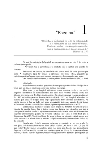“Escolha”                      1
                                 “O Senhor o sustentará no leito da enfermidade
                                         e o restaurará da sua cama de doença.
                                      Eu disse: senhor, tem compaixão de mim,
                                      sara a minha alma, pois pequei contra ti.”
                                                                 (Salmo 41. 3,4)




            Na sala de radiologia do hospital, preparando-me para um raio X do peito, a
enfermeira me pediu:
            - Por favor, tire a correntinha e a medalha que o senhor está usando no
pescoço.
            Tratava-se, na verdade, de uma bela cruz com o rosto de Jesus gravado por
cima. A enfermeira deve ter notado a apreensão nos meus olhos, enquanto eu
carinhosamente esfregava o precioso presente que recebera de meus pais, anos antes.
            - Se a envolvermos com fita, o senhor poderá mantê-la durante o raio X – disse
ela.
            - Obrigado.
            Aquele símbolo de Jesus pendendo do meu pescoço era o último vestígio da fé
cristã que, um dia, eu enxergara como uma fonte de esperança.
            Mais tarde, já no hospital, deitado na cama, senti-me vazio e com medo
enquanto relembrava os acontecimentos dos anos mais recentes. Minha saúde, nos
últimos treze meses, se debilitara drasticamente. Da primeira doença venérea, em janeiro
de 1982, até minha presente internação (fevereiro de 1983) no Hospital Municipal de
Boston, por causa de herpes, meu corpo apresentara doze sintomas assustadores. Na
minha cabeça, o fato de tudo isso estar acontecendo dois anos depois de me tornar
sexualmente ativo na cidade de Nova Iorque, apontava para uma direção – AIDS.
            Cinco dias de exames de sangue, todos negativos, deixaram-me uma só opção:
biópsia da medula óssea. Era o único exame que faltava para descobrir por que a
contagem de minhas células T apresentava resultados tão baixos. Meu médico dera essa
sugestão anteriormente, porém eu recusara, sabendo que seria o teste final pra o
diagnóstico da AIDS. Temia também a dor a que teria de me submeter. Ainda assim, sem
outra alternativa a minha frente e no mais completo desespero, concordei em fazê-lo no
dia seguinte.
            Aquela noite, deitado na cama, mais uma vez acariciei a cruz que pendia do
meu peito. Seu nome formou-se em meus lábios: - Jesus..., Ó, Jesus – orei - , o que foi
que eu fiz? Eu te busquei aos quatorze anos e de novo aos dezoito, mas em nenhuma
daquelas ocasiões recebi a cura de que precisava para ser liberto do homossexualismo.
Por quê, Senhor? Por que algumas pessoas conseguem ir até o Senhor e participarem da

                                                                                        6
 