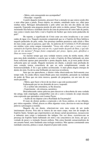 - Mário, está conseguindo nos acompanhar?
           - Desculpe - respondi.
           A partir daquele momento, procurei fixar a atenção no que estava sendo dito
e nem olhar para a janela. Pouco depois, no entanto, entediado outra vez, olhei para
minhas mãos. Belisquei delicadamente a pele sobre um dos nós dos dedos da mão
esquerda. Erguendo uma pequena porção de pele entre os dedos, pensei "Deus está me
mostrando Sua beleza e realidade através da cena de primavera do outro lado da janela;
mas como é muito mais belo e real o Espírito do Senhor que mora neste pedacinho de
pele".
           De repente, o significado de Cristo estar em mim invadiu-me o ser como
ondas de água viva. Naquele momento compreendi que se o Espírito de Deus habitava
naquele pedacinho de pele, então, Sua presença também permeava cada célula e fibra
do meu corpo, quer eu quisesse, quer não. As palavras de l Coríntios 6.19-20 entraram
em minhas veias como sangue restaurador: "Acaso não sabeis que o vosso corpo é
santuário do Espírito Santo que está em vós, o qual tendes da parte de Deus, e que não
sois de vós mesmos? Porque fostes comprados por preço. Agora, pois, glorificai a
Deus no vosso corpo."
           Ao mesmo tempo que essa verdade tomava conta da minha mente, olhei
para meu dedo mindinho e concluí que se todo o Espírito de Deus habitando em mim
fosse suficiente apenas para preencher a ponta daquele dedo, eu já teria poder divino
suficiente para ser curado. Daquele momento em diante, a porção mais profunda do
meu coração tomou consciência de que eu seria completamente curado da
homossexualidade. E foi o que acabou acontecendo. A mais plena alegria emergiu de
dentro de mim. Eu devia estar brilhando em maviosa reverência.
           Sem que me apercebesse, o diretor vinha observando-me furtivamente esse
tempo todo. Eu ainda olhava maravilhado para meu mindinho, pensando na realidade
do poder de Deus que em mim morava, quando ele perguntou, em um tom de voz
muito peculiar:
           - Mário, quer fazer o favor de me dizer o que está acontecendo?
           Embaraçado por ter me distraído de novo, respondi:
           - Ó, o senhor não entenderia, se lhe dissesse.
           - Experimente - ele retrucou, sarcástico.
           Desconhecendo outras palavras para descrever a descoberta de uma verdade
tão antiga, todo empolgado, compartilhei com ele e com o restante do corpo docente
uma expressão que aprendera com Leanne Payne:
           - Acabo de me deparar com a Realidade da Encarnação!
           O rosto do diretor perdeu a expressão e ele ficou estático, só me olhando,
por vários segundos. Afinal, piscou os olhos algumas vezes, desviou-os sem me dirigir
palavra e prosseguiu a reunião.
           Daquele dia em diante, relacionei-me com meu corpo de um modo
inteiramente diverso. Pois não se tratava de um mero corpo, mas sim do templo do
Espírito Santo. Sempre que experimentava um desejo carnal pecaminoso, recusava-me
a submeter meu corpo a tratamento tão indigno. Em vez disso, exercitava-me na
presença do Espírito Santo habitando em mim e me concentrava em Jesus, até que a
vontade de pecar e a tentação fossem embora. Não estou fazendo sensacionalismo de
um assunto banal, nem fundando uma teologia esotérica. Mas apenas constatando uma
realidade concreta, prática e usual, disponível para todo crente.




                                                                                  60
 