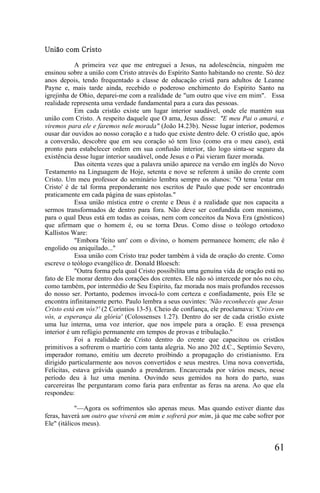 União com Cristo

            A primeira vez que me entreguei a Jesus, na adolescência, ninguém me
ensinou sobre a união com Cristo através do Espírito Santo habitando no crente. Só dez
anos depois, tendo frequentado a classe de educação cristã para adultos de Leanne
Payne e, mais tarde ainda, recebido o poderoso enchimento do Espírito Santo na
igrejinha de Ohio, deparei-me com a realidade de "um outro que vive em mim". Essa
realidade representa uma verdade fundamental para a cura das pessoas.
            Em cada cristão existe um lugar interior saudável, onde ele mantém sua
união com Cristo. A respeito daquele que O ama, Jesus disse: "E meu Pai o amará, e
viremos para ele e faremos nele morada" (João I4.23b). Nesse lugar interior, podemos
ousar dar ouvidos ao nosso coração e a tudo que existe dentro dele. O cristão que, após
a conversão, descobre que em seu coração só tem lixo (como era o meu caso), está
pronto para estabelecer ordem em sua confusão interior, tão logo sinta-se seguro da
existência desse lugar interior saudável, onde Jesus e o Pai vieram fazer morada.
            Das oitenta vezes que a palavra união aparece na versão em inglês do Novo
Testamento na Linguagem de Hoje, setenta e nove se referem à união do crente com
Cristo. Um meu professor do seminário lembra sempre os alunos: "O tema 'estar em
Cristo' é de tal forma preponderante nos escritos de Paulo que pode ser encontrado
praticamente em cada página de suas epístolas."
            Essa união mística entre o crente e Deus é a realidade que nos capacita a
sermos transformados de dentro para fora. Não deve ser confundida com monismo,
para o qual Deus está em todas as coisas, nem com conceitos da Nova Era (gnósticos)
que afirmam que o homem é, ou se torna Deus. Como disse o teólogo ortodoxo
Kallistos Ware:
            "Embora 'feito um' com o divino, o homem permanece homem; ele não é
engolido ou aniquilado..."
            Essa união com Cristo traz poder também à vida de oração do crente. Como
escreve o teólogo evangélico dr. Donald Bloesch:
            "Outra forma pela qual Cristo possibilita uma genuína vida de oração está no
fato de Ele morar dentro dos corações dos crentes. Ele não só intercede por nós no céu,
como também, por intermédio de Seu Espírito, faz morada nos mais profundos recessos
do nosso ser. Portanto, podemos invocá-lo com certeza e confiadamente, pois Ele se
encontra infinitamente perto. Paulo lembra a seus ouvintes: 'Não reconheceis que Jesus
Cristo está em vós?' (2 Coríntios 13-5). Cheio de confiança, ele proclamava: 'Cristo em
vós, a esperança da glória' (Colossenses 1.27). Dentro do ser de cada cristão existe
uma luz interna, uma voz interior, que nos impele para a oração. E essa presença
interior é um refúgio permanente em tempos de provas e tribulação."
            Foi a realidade de Cristo dentro do crente que capacitou os cristãos
primitivos a sofrerem o martírio com tanta alegria. No ano 202 d.C., Septímio Severo,
imperador romano, emitiu um decreto proibindo a propagação do cristianismo. Era
dirigido particularmente aos novos convertidos e seus mestres. Uma nova convertida,
Felicitas, estava grávida quando a prenderam. Encarcerada por vários meses, nesse
período deu à luz uma menina. Ouvindo seus gemidos na hora do parto, suas
carcereiras lhe perguntaram como faria para enfrentar as feras na arena. Ao que ela
respondeu:

            "—Agora os sofrimentos são apenas meus. Mas quando estiver diante das
feras, haverá um outro que viverá em mim e sofrerá por mim, já que me cabe sofrer por
Ele" (itálicos meus).


                                                                                    61
 