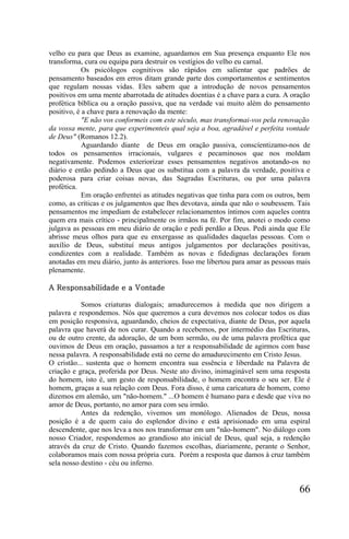 velho eu para que Deus as examine, aguardamos em Sua presença enquanto Ele nos
transforma, cura ou equipa para destruir os vestígios do velho eu carnal.
            Os psicólogos cognitivos são rápidos em salientar que padrões de
pensamento baseados em erros ditam grande parte dos comportamentos e sentimentos
que regulam nossas vidas. Eles sabem que a introdução de novos pensamentos
positivos em uma mente abarrotada de atitudes doentias é a chave para a cura. A oração
profética bíblica ou a oração passiva, que na verdade vai muito além do pensamento
positivo, é a chave para a renovação da mente:
            "E não vos conformeis com este século, mas transformai-vos pela renovação
da vossa mente, para que experimenteis qual seja a boa, agradável e perfeita vontade
de Deus" (Romanos 12.2).
            Aguardando diante de Deus em oração passiva, conscíentizamo-nos de
todos os pensamentos irracionais, vulgares e pecaminosos que nos moldam
negativamente. Podemos exteriorizar esses pensamentos negativos anotando-os no
diário e então pedindo a Deus que os substitua com a palavra da verdade, positiva e
poderosa para criar coisas novas, das Sagradas Escrituras, ou por uma palavra
profética.
            Em oração enfrentei as atitudes negativas que tinha para com os outros, bem
como, as críticas e os julgamentos que lhes devotava, ainda que não o soubessem. Tais
pensamentos me impediam de estabelecer relacionamentos íntimos com aqueles contra
quem era mais crítico - principalmente os irmãos na fé. Por fim, anotei o modo como
julgava as pessoas em meu diário de oração e pedi perdão a Deus. Pedi ainda que Ele
abrisse meus olhos para que eu enxergasse as qualidades daquelas pessoas. Com o
auxílio de Deus, substituí meus antigos julgamentos por declarações positivas,
condizentes com a realidade. Também as novas e fidedignas declarações foram
anotadas em meu diário, junto às anteriores. Isso me libertou para amar as pessoas mais
plenamente.

A Responsabilidade e a Vontade

           Somos criaturas dialogais; amadurecemos à medida que nos dirigem a
palavra e respondemos. Nós que queremos a cura devemos nos colocar todos os dias
em posição responsiva, aguardando, cheios de expectativa, diante de Deus, por aquela
palavra que haverá de nos curar. Quando a recebemos, por intermédio das Escrituras,
ou de outro crente, da adoração, de um bom sermão, ou de uma palavra profética que
ouvimos de Deus em oração, passamos a ter a responsabilidade de agirmos com base
nessa palavra. A responsabilidade está no cerne do amadurecimento em Cristo Jesus.
O cristão... sustenta que o homem encontra sua essência e liberdade na Palavra de
criação e graça, proferida por Deus. Neste ato divino, inimaginável sem uma resposta
do homem, isto é, um gesto de responsabilidade, o homem encontra o seu ser. Ele é
homem, graças a sua relação com Deus. Fora disso, é uma caricatura de homem, como
dizemos em alemão, um "não-homem." ...O homem é humano para e desde que viva no
amor de Deus, portanto, no amor para com seu irmão.
           Antes da redenção, vivemos um monólogo. Alienados de Deus, nossa
posição é a de quem caiu do esplendor divino e está aprisionado em uma espiral
descendente, que nos leva a nos nos transformar em um "não-homem". No diálogo com
nosso Criador, respondemos ao grandioso ato inicial de Deus, qual seja, a redenção
através da cruz de Cristo. Quando fazemos escolhas, diariamente, perante o Senhor,
colaboramos mais com nossa própria cura. Porém a resposta que damos à cruz também
sela nosso destino - céu ou inferno.


                                                                                   66
 