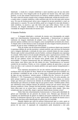 idealizada - o modo de o coração simbolizar o amor neurótico que ele (ou ela) nutre
pelo mesmo sexo. Essa imagem pode ser do genitor do mesmo sexo, tido aqui como
perfeito, ou do (da) amante homossexual (ou lésbica), também perfeito (ou perfeita).
No outro canto do mesmo coração reina a imagem desprezada, temida do mesmo sexo -
o modo como o coração simboliza o ódio neurótico que ele (ou ela) nutre pelo mesmo
sexo. No caso do homossexual, talvez seja a imagem de um pai autoritário e cruel, ou
então passivo e ausente. No caso da lésbica, pode ser a imagem de uma mãe distante e
nada carinhosa, ou passiva e que não fazia mais que sofrer abusos. Entre os dois
extremos, da imagem idealizada e da imagem desprezada, pode haver toda uma
variedade de imagens distorcidas do mesmo sexo.

O Amante Perfeito

           A imagem idealizada e erotizada do mesmo sexo desempenha um amplo
papel nos relacionamentos homossexuais. Apaixonado, o homossexual se enamora
realmente da imagem idealizada do próprio sexo, existente em seu coração. Seu
parceiro apenas combina com essa imagem, como exemplificado na história dos clones.
A relação entre os dois baseia-se mais na projeção de uma imagem ilusória presente no
coração, do que no amor verdadeiro por outra pessoa.
           Parte de minha cura da homossexualidade só aconteceu depois que renunciei
à esperança idólatra de um dia encontrar o amante perfeito, que estivesse em harmonia
com a imagem idealizada e erotizada do meu sexo, existente dentro do meu coração.
Mesmo após receber uma profunda cura do Senhor, continuei abrigando essa esperança
no coração. Sabia tratar-se de um pecado ultrajante, para o qual precisava morrer. Mas
ainda queria manter um certo controle sobre a vida. Na minha cabeça, permanecia a
ideia de que pudesse existir um homem neste mundo capaz de satisfazer minhas
necessidades. A neurose homossexual não me influenciava tanto como antigamente,
nessa época, nem falava mais tão alto dentro de mim. Transformara-se no sussurro
contido de um neurótico. Porém, eu vivia a tentação satânica de aproveitar a cura que
Jesus me dera e sair a procura do amante perfeito com quem passar tranquilamente o
resto da vida.
           Essa esperança pecaminosa foi um dos maiores impedimentos para que eu
recebesse mais cura da parte de Deus. Depois de me arrepender por tê-la acolhido, tive
de enfrentar a realidade de que, ao dar as costas para o homossexualismo, abrira mão
de algo em que encontrava enorme prazer. A Bíblia fala dos "prazeres do pecado"
(Hebreus l l .25). Fracassamos ao tentarmos permanecer livres de certos pecados, em
parte porque negamos que contêm um elemento de prazer. Nessa época, ao mesmo
tempo que lutava por conservar-me distante da atividade homossexual, lembrava-me
diariamente que oferecera ao Senhor algo de que gostava muito. Também pedia a Deus
que substituísse meus ardentes desejos de prazeres carnais por um anseio sincero por
prazeres saudáveis e bons. Durante um bom período, minha oração se resumia a "Abra
meus olhos para ver as coisas boas e santas que colocaste neste mundo. Abra meu
coração para que se maravilhe, alegre e apaixone diante dessas mesmas coisas".
           Outro fator dos relacionamentos homossexuais é a busca pela identidade de
gênero por intermédio de um parceiro do mesmo sexo. Homens que deixaram de
completar sua identificação de gênero na infância procuram estabelecê-la em um outro
homem. O sentimento opressivo de se estar "apaixonado" por alguém do mesmo sexo é
na verdade uma busca pela identificação de gênero que foi erotizada.
           Quando alguém que sofre de neurose homossexual quer se curar, quem se
dispuser a ajudá-lo precisa descobrir se ele está envolvido em um relacionamento com
pessoa do seu sexo. A separação do companheiro pode desenterrar a dor pela

                                                                                  72
 