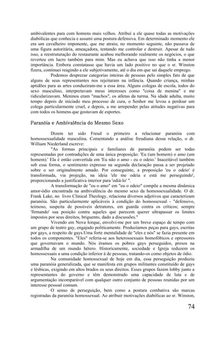 ambivalentes para com homens mais velhos. Atribuí a ele quase todas as motivações
diabólicas que conhecia e assumi uma postura defensiva. Em determinado momento ele
era um cavalheiro imponente, que me atraiu; no momento seguinte, não passava de
uma figura autoritária, ameaçadora, tentando me controlar e destruir. Apesar de tudo
isso, a reestruturação do restaurante acabou melhorando realmente os negócios, o que
reverteu em lucro também para mim. Mas eu achava que isso não tinha a menor
importância. Embora constatasse que havia um lado positivo no que o sr. Winston
fizera, continuei reagindo a ele subjetivamente, até o dia em que saí daquele emprego.
           Podemos desprezar categorias inteiras de pessoas pelo simples fato de que
alguns de seus representantes nos rejeitaram na infância. Quando criança, minhas
aptidões para as artes conduziram-me a essa área. Alguns colegas de escola, todos do
sexo masculino, interpretavam meus interesses como "coisa de menina" e me
ridicularizavam. Meninos eram "machos", os atletas da turma. Na idade adulta, muito
tempo depois de iniciado meu processo de cura, o Senhor me levou a perdoar um
colega particularmente cruel, e depois, a me arrepender pelas atitudes negativas para
com todos os homens que gostavam de esportes.

Paranóia e Ambivalência do Mesmo Sexo

            Dizem ter sido Freud o primeiro a relacionar paranóia com
homossexualidade masculina. Comentando a análise freudiana dessa relação, o dr.
William Niederland escreve:
            "As formas principais e familiares de paranóia podem ser todas
representadas por contradições de uma única proposição: 'Eu (um homem) o amo (um
homem).' Ela é então convertida em 'Eu não o amo - eu o odeio.' Inaceitável também
sob essa forma, o sentimento expresso na segunda declaração passa a ser projetado
sobre o ser originalmente amado. Por conseguinte, a proposição 'eu o odeio' é
transformada, via projeção, na ideia 'ele me odeia e está me perseguindo',
proporcionando a justificativa interior para 'odiá-lo' ".
            A transformação de "eu o amo" em "eu o odeio" compõe a mesma dinâmica
amor-ódio encontrada na ambivalência do mesmo sexo da homossexualidade. O dr.
Frank Lake, no livro Clinical Theology, relaciona diversos adjetivos que caracterizam
paranóia. São particularmente aplicáveis à condição do homossexual - "defensivo,
teimoso, suspeita de possíveis detratores, em guarda contra os críticos; sempre
'firmando' sua posição contra aqueles que parecem querer ultrapassar os limites
impostos por seus direitos, briguento, dado a discussões."
            Vivendo em Nova Iorque, envolvi-me por um breve espaço de tempo com
um grupo de teatro gay, engajado politicamente. Produzíamos peças para gays, escritas
por gays, a respeito de gays.Uma forte mentalidade de "eles e nós" se fazia presente em
todos os componentes. "Eles" referia-se aos heterossexuais homofóbicos e opressores
que governavam o mundo. Nós éramos os pobres gays perseguidos, presos na
armadilha de um mundo hétero. Historicamente, sociedade e Igreja reduzem os
homossexuais a uma condição inferior à de pessoas, tratando-os como objetos de ódio.
            Na comunidade homossexual de hoje em dia, essa perseguição produziu
uma paranóia generalizada, que se manifesta em grupos militantes constituído de gays
e lésbicas, exigindo em altos brados os seus direitos. Esses grupos fazem lobby junto a
representantes do governo e têm demonstrado uma capacidade de luta e de
argumentação incomparável com qualquer outro conjunto de pessoas reunidas por um
interesse pessoal comum.
            O senso de perseguição, bem como a postura combativa são marcas
registradas da paranóia homossexual. Ao atribuir motivações diabólicas ao sr. Winston,

                                                                                   74
 