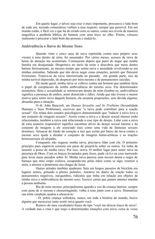 Em quarto lugar, e talvez seja esse o mais importante, procurava o lado bom
de cada um, tecendo comentários verbais a esse respeito, sempre que possível. Em um
mundo caído, é fácil ver o que há de errado com os outros, como nos revela de maneira
magnífica a parábola bíblica do homem com uma trave no olho. Porém, virtuoso
realmente é procurar o lado bom das pessoas e realçá-lo.

Ambivalência e Raiva do Mesmo Sexo

            Quando vinte e cinco anos de raiva reprimida contra meu próprio sexo
vieram à tona dentro de mim, foi assustador. Por vários meses, acessos de raiva de
horas de duração me acometiam. Começaram depois que parei de negar que minha
família era desajustada. Despertava no meio da noite e descobria que meus dentes
batiam furiosamente, ao mesmo tempo que sentia raiva e ansiedade revolvendo-se em
minhas entranhas. Sabendo que não devia negar essas emoções, permiti que fluíssem
livremente. Tratava-se da raiva interiorizada no passado, em grande parte, raiz da
minha terrível depressão, do desprezo por mim mesmo e de pensamentos suicidas.
            De modo geral, minha raiva se voltava contra um homem que também fazia
o papel de receptáculo da minha ambivalência do mesmo sexo. Em determinados
momentos, fúria e sexualidade se misturavam dentro de mim (lembre-se, ambivalência
significa a presença de ambos, amor distorcido e ódio). Ainda que não tivesse o menor
motivo para sentir raiva daquele homem, ela assumia proporções, sem dúvida alguma,
absurdas para a situação.
            O dr. John Bancroft, em Human Sexuality and Its Problems (Sexualidade
Humana e Seus Problemas), escreveu que "a raiva pode contribuir para a reação
sexual". Ele relata dois estudos psicológicos demonstrando que "induzir à raiva leva a
um conjunto de imagens sexuais". Assim como a raiva e o desejo sexual intenso estão
relacionados, também a raiva está relacionada a esse tipo de desejo. Lidar com a raiva
de uma maneira responsável significa encontrar alívio do desejo sexual intenso e do
conjunto de imagens a ele associado (tais como uma vida de fantasias sexuais
doentias). Arrancar do fundo do coração a raiz que existe por baixo da raiva contra o
mesmo sexo ajuda a desatar o conjunto de imagens homo-eróticas e as reações
homossexuais ali alojadas.
            Conquanto não negasse minha raiva, precisava lidar com ela. O primeiro
princípio para superá-la consiste em parar de projetá-la sobre os outros. Eu tinha de
assumir a posse de minha raiva. Por isso, orava. O melhor lugar para sentir raiva na
presença de Deus. Com os braços levantados para Jesus, pude vê-Lo na cruz morrendo
para levar meus pecados sobre Si. Minha raiva parecia uma nuvem densa e negra de
fumaça que meu corpo exalava, escapando-me pelas mãos como se algo, exterior a
mim, a atraísse e penetrasse nas chagas de Jesus.
            Outras atitudes também ajudaram. Saía em longos passeios de bicicleta em
lugares ermos, gritando a plenos pulmões. Anotava no diário de oração todos os
pensamentos negativos, mesquinhos, ridículos que tinha em relação aos objetos de
minha raiva e ambivalência do mesmo sexo. Escrevi cartas que jamais intentei mandar
a pessoa nenhuma.
            Ria de mim mesmo, principalmente quando a voz da criança interior, sempre
com pena de si mesma e choramingando, vinha à tona junto com a raiva. Dramatizar
sua triste condição ajudou a silenciá-la:
            - Ó, pobre criança sofredora, nunca, em toda a história do mundo, houve
alguém que merecesse tanto sentir raiva quanto você.
            Removi do meu vocabulário frases do tipo "você me deixou louco de raiva".
A verdade nua e crua é que reajo a determinadas situações com raiva, coisa às vezes

                                                                                  76
 