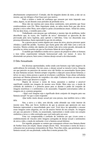 absolutamente compreensível. Contudo, não há ninguém dentro de mim, a não ser eu
mesmo, que me obrigue a ficar louco por esse motivo.
            Pedi a irmãos e irmãs de confiança que orassem por mim impondo suas
mãos, depois, ou até durante esses períodos de profunda raiva.
            Deus não me rejeitou por causa desse sentimento, nem permitiu que fosse
condescendente com Ele. Mais importante ainda, eu sabia muito bem que não devia
projetar a raiva sobre Deus, nem culpá-Lo pelas circunstâncias atuais. Afinal de contas,
Ele me dera Jesus, o remédio para a dor.
            Trabalhando com pessoas que enfrentam o mesmo tipo de problema, tenho
descoberto que, às vezes, um "espírito de raiva." demoníaco se aproveita da dor
provocada pela raiva legítima, para oprimir o indivíduo. Uma vez discernida essa
presença demoníaca, basta repreendê-la que ela irá embora.
            Se a pessoa pecou contra alguém por causa da raiva, precisa procurar quem
ofendeu e pedir-lhe perdão. Acontece que muita gente não sabe lidar com a raiva de
terceiros. Muitos cristãos são rápidos em rotular toda raiva como pecado, deixando de
perceber as várias ocasiões em que as Escrituras falam de raiva legítima.
            À medida que trabalhava minha raiva e parava de projetá-ta sobre os homens
a meu redor, experimentei tentação homossexual cada vez menor. A raiva foi
diminuindo aos poucos, bem como o intenso desejo sexual a ela relacionado.

O Ódio Sexualizado

           Em diversas oportunidades, tenho orado com homens cujo lado negativo da
ambivalência foi erotizado. Em tais casos, o desejo sexual se mescla à raiva. Imagens
em que parceiro ou parceiros do mesmo sexo são feridos ou assassinados fazem parte
de suas fantasias sexuais. Sentem sempre vergonha e culpa por causa dessas fantasias, e
talvez eu seja a única pessoa a quem já revelaram o problema. Essas almas sofredoras
precisam ser libertas primeiro da vergonha e da culpa. Cuidamos disso em uma sessão
de oração como a que descrevo a seguir.
           Depois de invocar o nome de Jesus, passamos a analisar o possível
significado contido nas imagens do mesmo sexo ferido. Mais uma vez, a noção de
confusão de símbolos é o primeiro passo para se desatar o poder do conjunto de
imagens neuróticas e o sentimentos a ele associados. Enquanto conversamos sobre as
imagens em si, costumo perguntar:
           - Qual você imagina seja o significado deste conjunto de imagens para sua
fantasia sexual? Ao que o outro responde:
           -Que tenho muito desejo sexual por essa pessoa, mas também raiva e ódio
dela.
           Sim, a raiva e o ódio, sem dúvida, estão afetando sua visão interior do
mesmo sexo. Mas, por favor, lembre-se de que as pessoas que aparecem em suas
fantasias representam a masculinidade para você. Você deve ter aprendido a encarar
essas imagens como alegorias, em vez de anseios literais de seu coração. As imagens
em que seu parceiro é ferido, ou assassinado, representam o modo como seu coração
simboliza a raiva e o ódio erotizados que você nutre pelo seu sexo.
           Uma vez compreendida a confusão de símbolos em que vivem como o
estabelecimento de vínculos entre imagens carregadas de desejo sexual e sentimentos
de raiva e ódio, o medo de realmente viver a fantasia sexual diminui.
           Em seguida, pergunto se sentem que conseguem colocar essa fantasia diante
do Senhor Jesus em oração. Quase sempre dizem -Sim. Invocamos o nome de Jesus e
colocamo-nos na presença restauradora de Deus. Peco-lhes então, que permitam, que a
fantasia sexual, em sua plenitude, venha-lhes à mente perante Ele.

                                                                                    77
 