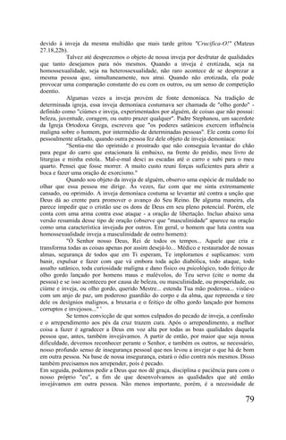 devido à inveja da mesma multidão que mais tarde gritou "Crucifica-O!" (Mateus
27.18,22b).
           Talvez até desprezemos o objeto de nossa inveja por desfrutar de qualidades
que tanto desejamos para nós mesmos. Quando a inveja é erotizada, seja na
homossexualidade, seja na heterossexualidade, não raro acontece de se desprezar a
mesma pessoa que, simultaneamente, nos atrai. Quando não erotizada, ela pode
provocar uma comparação constante do eu com os outros, ou um senso de competição
doentio.
           Algumas vezes a inveja provém de fonte demoníaca. Na tradição de
determinada igreja, essa inveja demoníaca costumava ser chamada de "olho gordo" -
definido como "ciúmes e inveja, experimentados por alguém, de coisas que não possui:
beleza, juventude, coragem, ou outro prazer qualquer". Padre Stephanou, um sacerdote
da Igreja Ortodoxa Grega, escreveu que "os poderes satânicos exercem influência
maligna sobre o homem, por intermédio de determinadas pessoas". Ele conta como foi
pessoalmente afetado, quando outra pessoa fez dele objeto de inveja demoníaca:
           "Sentia-me tão oprimido e prostrado que não conseguia levantar do chão
para pegar do carro que estacionara lá embaixo, na frente do prédio, meu livro de
liturgias e minha estola.. Mal-e-mal desci as escadas até o carro e subi para o meu
quarto. Pensei que fosse morrer. A muito custo reuni forças suficientes para abrir a
boca e fazer uma oração de exorcismo."
           Quando sou objeto da inveja de alguém, observo uma espécie de maldade no
olhar que essa pessoa me dirige. Às vezes, faz com que me sinta extremamente
cansado, ou oprimido. A inveja demoníaca costuma se levantar até contra a unção que
Deus dá ao crente para promover o avanço do Seu Reino. De alguma maneira, ela
parece impedir que o cristão use os dons de Deus em seu pleno potencial. Porém, ele
conta com uma arma contra esse ataque - a oração de libertação. Incluo abaixo uma
versão resumida desse tipo de oração (observe que "masculinidade" aparece na oração
como uma característica invejada por outros. Em geral, o homem que luta contra sua
homossexualidade inveja a masculinidade de outro homem):
           "Ó Senhor nosso Deus, Rei de todos os tempos... Aquele que cria e
transforma todas as coisas apenas por assim desejá-lo... Médico e restaurador de nossas
almas, segurança de todos que em Ti esperam, Te imploramos e suplicamos: vem
banir, expulsar e fazer com que vá embora toda ação diabólica, todo ataque, todo
assalto satânico, toda curiosidade maligna e dano físico ou psicológico, todo feitiço de
olho gordo lançado por homens maus e malévolos, do Teu servo (cite o nome da
pessoa) e se isso aconteceu por causa de beleza, ou masculinidade, ou prosperidade, ou
ciúme e inveja, ou olho gordo, querido Mestre... estenda Tua mão poderosa... visüe-o
com um anjo de paz, um poderoso guardião do corpo e da alma, que repreenda e tire
dele os desígnios malignos, a bruxaria e o feitiço de olho gordo lançado por homens
corruptos e invejosos..." '
           Se temos convicção de que somos culpados do pecado de inveja, a confissão
e o arrependimento aos pés da cruz trazem cura. Após o arrependimento, a melhor
coisa a fazer é agradecer a Deus em voz alta por todas as boas qualidades daquela
pessoa que, antes, também invejávamos. A partir de então, por maior que seja nossa
dificuldade, devemos reconhecer perante o Senhor, e também os outros, se necessário,
nosso profundo senso de insegurança pessoal que nos levou a invejar o que há de bom
em outra pessoa. Na base de nossa insegurança, estará o ódio contra nós mesmos. Disso
também precisamos nos arrepender, pois é pecado.
Em seguida, podemos pedir a Deus que nos dê graça, disciplina e paciência para com o
nosso próprio "eu", a fim de que desenvolvamos as qualidades que até então
invejávamos em outra pessoa. Não menos importante, porém, é a necessidade de

                                                                                    79
 