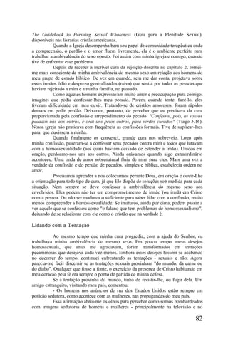 The Guidehook to Pursuing Sexual Wholeness (Guia para a Plenitude Sexual),
disponíveis nas livrarias cristãs americanas.
           Quando a Igreja desempenha bem seu papel de comunidade terapêutica onde
a compreensão, o perdão e o amor fluem livremente, ela é o ambiente perfeito para
trabalhar a ambivalência do sexo oposto. Foi assim com minha igreja e comigo, quando
tive de enfrentar esse problema.
           Depois de receber a incrível cura da rejeição descrita no capítulo 2, tornei-
me mais consciente da minha ambivalência do mesmo sexo em relação aos homens do
meu grupo de estudo bíblico. De vez em quando, sem me dar conta, projetava sobre
esses irmãos ódio e desprezo generalizados (raiva) que sentia por todas as pessoas que
haviam rejeitado a mim e a minha família, no passado.
           Como aqueles homens expressavam muito amor e preocupação para comigo,
imaginei que podia confessar-lhes meu pecado. Porém, quando tentei fazê-lo, eles
tiveram dificuldade em meu ouvir. Tratando-se de cristãos amorosos, foram rápidos
demais em pedir perdão. Deixaram, portanto, de perceber que eu precisava da cura
proporcionada pela confissão e arrependimento do pecado. "Confessai, pois, os vossos
pecados uns aos outros, e orai uns pelos outros, para serdes curados" (Tiago 5.16).
Nossa igreja não praticava com frequência as confissões formais. Tive de suplicar-lhes
para que ouvissem a minha.
           Quando finalmente os convenci, grande cura nos sobreveio. Logo após
minha confissão, puseram-se a confessar seus pecados contra mim e todos que lutavam
com a homossexualidade (aos quais haviam deixado de estender a mão). Unidos em
oração, perdoamo-nos uns aos outros. Ainda orávamos quando algo extraordinário
aconteceu. Uma onda de amor sobrenatural fluiu de mim para eles. Mais uma vez a
verdade da confissão e do perdão de pecados, simples e bíblica, estabelecia ordem no
amor.
           Precisamos aprender a nos colocarmos perante Deus, em oração e ouvir-Lhe
a orientação para todo tipo de cura, já que Ele dispõe de soluções sob medida para cada
situação. Nem sempre se deve confessar a ambivalência do mesmo sexo aos
envolvidos. Eles podem não ter um comprometimento de irmão (ou irmã) em Cristo
com a pessoa. Ou não ser maduros o suficiente para saber lidar com a confissão, muito
menos compreender a homossexualidade. Se imaturos, ainda por cima, podem passar a
ver aquele que se confessou como "o fulano que tem problemas de homossexualismo",
deixando de se relacionar com ele como o cristão que na verdade é.

Lidando com a Tentação

          Ao mesmo tempo que minha cura progredia, com a ajuda do Senhor, eu
trabalhava minha ambivalência do mesmo sexo. Em pouco tempo, meus desejos
homossexuais, que antes me agradavam, foram transformados em tentações
pecaminosas que desejava cada vez menos. Embora esses desejos fossem se acabando
no decorrer do tempo, continuei enfrentando as tentações - sexuais e não. Agora
parecia-me fácil discernir se as tentações sexuais provinham "do mundo, da carne ou
do diabo". Qualquer que fosse a fonte, o exercício da presença de Cristo habitando em
meu coração pela fé era sempre o ponto de partida de minha defesa.
          Se a tentação provinha do mundo, tinha de resistir-lhe, ou fugir dela. Um
amigo estrangeiro, visitando meu país, comentou:
          - Os homens nos anúncios de rua dos Estados Unidos estão sempre em
posição sedutora, como acontece com as mulheres, nas propagandas do meu país.
          Essa afirmação abriu-me os olhos para perceber como somos bombardeados
com imagens sedutoras de homens e mulheres - principalmente na televisão e no

                                                                                    82
 