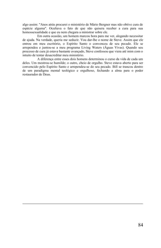 algo assim: "Anos atrás procurei o ministério de Mário Bergner mas não obtive cura de
espécie alguma". Ocultava o fato de que não quisera receber a cura para sua
homossexualidade e que eu nem chegara a ministrar sobre ele.
            Em outra ocasião, um homem marcou hora para me ver, alegando necessitar
de ajuda. Na verdade, queria me seduzir. Vou dar-lhe o nome de Steve. Assim que ele
entrou em meu escritório, o Espírito Santo o convenceu de seu pecado. Ele se
arrependeu e juntou-se a meu programa Living Waters (Águas Vivas). Quando seu
processo de cura já estava bastante avançado, Steve confessou que viera até mim com o
intuito de tentar desacreditar meu ministério.
            A diferença entre esses dois homens determinou o curso da vida de cada um
deles. Um mostrou-se humilde; o outro, cheio de orgulho. Steve estava aberto para ser
convencido pelo Espírito Santo e arrependeu-se do seu pecado. Bill se trancou dentro
de um paradigma mental teológico e orgulhoso, fechando a alma para o poder
restaurador de Deus.




                                                                                 84
 