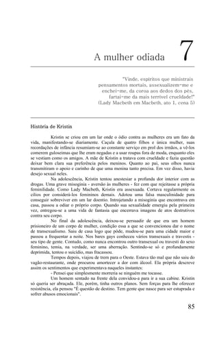 A mulher odiada                              7
                                               "Vinde, espíritos que ministrais
                                   pensamentos mortais, assexualizem-me e
                                     enchei-me, da coroa aos dedos dos pés,
                                        fartai-me da mais terrível crueldade!"
                                   (Lady Macbeth em Macbeth, ato 1, cena 5)




História de Kristin

           Kristin se criou em um lar onde o ódio contra as mulheres era um fato da
vida, manifestando-se diariamente. Caçula de quatro filhos e única mulher, suas
recordações de infância resumiam-se ao constante serviço em prol dos irmãos, a vê-los
comerem guloseimas que lhe eram negadas e a usar roupas fora de moda, enquanto eles
se vestiam como os amigos. A mãe de Kristin a tratava com crueldade e fazia questão
deixar bem clara sua preferência pelos meninos. Quanto ao pai, seus olhos nunca
transmitiram o apoio e carinho de que uma menina tanto precisa. Em vez disso, havia
desejo sexual neles.
           Na adolescência, Kristin tentou anestesiar a profunda dor interior com as
drogas. Uma grave misoginia - aversão às mulheres - fez com que rejeitasse a própria
feminilidade. Como Lady Macbeth, Kristin era assexuada. Cortava regularmente os
cílios por considerá-los femininos demais. Adotou uma falsa masculinidade para
conseguir sobreviver em um lar doentio. Introjetando a misoginia que encontrava em
casa, passou a odiar o próprio corpo. Quando sua sexualidade emergiu pela primeira
vez, entregou-se a uma vida de fantasia que encerrava imagens de atos destrutivos
contra seu corpo.
           No final da adolescência, deixou-se persuadir de que era um homem
prisioneiro de um corpo de mulher, condição essa a que se convencionou dar o nome
de transexualismo. Saiu de casa logo que pôde, mudou-se para uma cidade maior e
passou a frequentar a noite. Nos bares gays conheceu vários transexuais e travestis -
seu tipo de gente. Contudo, como nunca encontrou outro transexual ou travesti do sexo
feminino, temia, na verdade, ser uma aberração. Sentindo-se só e profundamente
deprimida, tentou o suicídio, mas fracassou.
           Tempos depois, viajou de trem para o Oeste. Estava tão mal que não saiu do
vagão-restaurante, onde procurou amortecer a dor com álcool. Ela própria descreve
assim os sentimentos que experimentava naqueles instantes:
           - Pensei que simplesmente morreria se ninguém me tocasse.
           Um homem sentado na frente dela convidou-a para ir a sua cabine. Kristin
só queria ser abraçada. Ele, porém, tinha outros planos. Sem forças para lhe oferecer
resistência, ela pensou "É questão de destino. Tem gente que nasce para ser estuprada e
sofrer abusos emocionais".

                                                                                   85
 