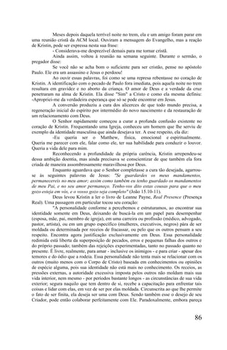 Meses depois daquela terrível noite no trem, ela e um amigo foram parar em
uma reunião cristã da ACM local. Ouviram a mensagem do Evangelho, mas a reação
de Kristin, pode ser expressa nesta sua frase:
            - Considerava-me desprezível demais para me tornar cristã.
            Ainda assim, voltou à reunião na semana seguinte. Durante o sermão, o
pregador disse:
            Se você não se acha bom o suficiente para ser cristão, pense no apóstolo
Paulo. Ele era um assassino e Jesus o perdoou!
            Ao ouvir essas palavras, foi como se uma represa rebentasse no coração de
Kristin. A identificação com o pecado de Paulo fora imediata, pois aquela noite no trem
resultara em gravidez e no aborto da criança. O amor de Deus e a verdade da cruz
penetraram na alma de Kristin. Ela disse "Sim" a Cristo e como ela mesma definiu:
-Apropriei-me da verdadeira esperança que só se pode encontrar em Jesus.
            A conversão produziu a cura dos alicerces de que todo mundo precisa, a
regeneração inicial do espírito por intermédio do novo nascimento e da restauração de
um relacionamento com Deus.
            O Senhor rapidamente começou a curar a profunda confusão existente no
coração de Kristin. Frequentando uma Igreja, conheceu um homem que lhe serviu de
exemplo da identidade masculina que ainda desejava ter. A esse respeito, ela diz:
            -Eu queria ser o Matthew, física, emocional e espiritualmente.
Queria me parecer com ele, falar como ele, ter sua habilidade para conduzir o louvor.
Queria a vida dele para mim.
            Reconhecendo a profundidade da própria carência, Kristin arrependeu-se
dessa ambição doentia, mas ainda precisava se conscientizar de que também ela fora
criada de maneira assombrosamente maravilhosa por Deus.
            Enquanto aguardava que o Senhor completasse a cura tão desejada, agarrou-
se às seguintes palavras de Jesus: "Se guardardes os meus mandamentos,
permanecereis no meu amor; assim como também eu tenho guardado os mandamentos
de meu Pai, e no seu amor permaneço. Tenho-vos dito estas cousas para que o meu
gozo esteja em vós, e o vosso gozo seja completo" (João 15.10-11).
            Deus levou Kristin a ler o livro de Leanne Payne, Real Presence (Presença
Real). Uma passagem em particular tocou seu coração:
            "A personalidade conforme a percebemos e estruturamos, ao encontrar sua
identidade somente em Deus, deixando de buscá-la em um papel para desempenhar
(esposa, mãe, pai, membro de igreja), em uma carreira ou profissão (médico, advogado,
pastor, artista), ou em um grupo específico (mulheres, executivos, negros) pára de ser
moldada ou determinada por receios de fracassar, ou pelo que os outros pensam a seu
respeito. Encontra agora justificação exclusivamente em Deus. Essa personalidade
redimida está liberta da superposição de pecados, erros e pequenas falhas dos outros e
do próprio passado; também das rejeições experimentadas, tanto no passado quanto no
presente. É livre, realmente, para amar - inclusive os inimigos - e para criar - apesar dos
temores e do ódio que a rodeia. Essa personalidade não tenta mais se relacionar com os
outros (muito menos com o Corpo de Cristo) baseada em conhecimentos ou opiniões
de espécie alguma, pois sua identidade não está mais no conhecimento. Os receios, as
pressões externas, a autoridade excessiva imposta pelos outros não moldam mais sua
vida interior, nem mesmo - por períodos bastante longos - as circunstâncias de sua vida
exterior; segura naquilo que tem dentro de si, recebe a capacitação para enfrentar tais
coisas e lidar com elas, em vez de ser por elas moldada. Circunscrita ao que lhe permite
o fato de ser finita, ela deseja ser uma com Deus. Sendo também esse o desejo de seu
Criador, pode então colaborar perfeitamente com Ele. Paradoxalmente, embora pareça


                                                                                       86
 