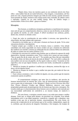 "Depois disso, Jesus me mostrou quem eu sou realmente através dos Seus
olhos - uma mulher feita de um modo belíssimo, a Sua imagem, e encantadora, sob Seu
ponto de vista. (Aquela primeira imagem que tinha de mim mesma, quando iniciamos
nosso período de oração, mostrava uma criança muito séria, tristonha, de cabelos curtos
e repicados. (Agora) eu via uma mulher bonita, forte, de cabelos longos e
encaracolados. Estava livre afinal - graças ao Senhor."

Misoginia

           Nos homens, as tendências misóginas geralmente se manifestam de maneiras
mais sutis do que em comportamentos abusivos, como no caso de Kristin, ou da mulher
que apanha do marido, ou sofre estupro. É difícil reconhecer tais sutilezas, porém,
dentre elas, incluem-se atitudes como:

• Fingir dar valor às contribuições de uma mulher à conversa, mas ignorar-lhe as
observações, tão logo tenham sido expressas;
• Ressentir-se da mulher que se volta para o homem em busca de ajuda. Vê-la como
uma pessoa doentia e incompetente;
• Esperar sempre que a mulher se doe ao homem, nunca o contrário. Uma atitude
camuflada com muita sagacidade nos meios cristãos em que a doutrina de submissão
das mulheres aos maridos costuma ser enfatizada fora do contexto bíblico da submissão
de todos os crentes uns aos outros (Efésios 5.21);
• Participar de conversas de vestiário entre homens que se referem às esposas de modo
depreciativo, fazendo comentários como "Pois é, deixei ela ir morar em casa comigo",
"Sou eu quem lhe dá de comer, não sou?", "Eu acredito que Deus fale por intermédio
da mulher; afinal, ele falou até através da mula de Balaão", "Se você cobrir a cabeça de
uma mulher com um saco de papelão, ela fica igual a todas as outras." (Lamento ser tão
específico, mas sei que alguns homens, ao lerem este trecho, reconhecerão as próprias
palavras.);
• Mostrar-se incapaz de agradecer à mulher que o abençoou, ensinou-lhe algo ou se
doou a ele de alguma forma;
• Mostrar-se incapaz de receber o que a mulher tem para dar, por medo de ficar em
débito com ela;
• Fazer críticas constantes e sutis à mulher de alguém, em casa, porém agir de maneira
exatamente oposta em público.

            O comportamento misógino, que tanto fere às mulheres, não provém de
homens homossexuais na maioria das vezes, mas de heterossexuais desestruturados,
com os quais elas se relacionam. A dra. Margaret J. Rinck, no livro Christian Men Who
Hate Women (Homens Cristãos que Odeiam Mulheres), descreve com muita
propriedade grande parte da patologia por trás do homem que luta com a misoginia. Ela
ressalta ainda que os relacionamentos desse homem com as mulheres será marcado por
sua necessidade ambivalente de controlá-la e, ao mesmo tempo, de mante-la à
distância.
            De certa forma, o misógino constrói muros a seu redor para manter a mulher
distante. Teme que, se chegar perto demais, ela perceberá sua vergonha. Essa atitude
intimidadora serve a um duplo propósito: controlá-la e impedir que o abandone, mas
também evitar que ela se aproxime demais, emocionalmente. De certa forma, ele
procura dar a impressão de ser um homem que se fez sozinho, independente, seguro de
si, confiante, que não precisa de ninguém. Entretanto, é tão inseguro, tão incapaz de


                                                                                    91
 