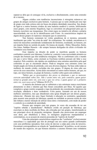 separar-se dela que só consegue vê-la, exclusiva e absolutamente, como uma extensão
de si mesmo.
           Alguns cristãos com tendências inconscientes à misoginia reúnem-se em
grupos de amigos exclusivos para homens. A pessoa que se sente atraída por esse tipo
de grupo com toda certeza está em busca da própria identidade masculina. Seu desejo
de ligar-se a outros homens cristãos de uma maneira saudável é correta. Infelizmente
esses grupos, com enorme frequência, logo se convertem em playground para que os
homens exercitem sua insegurança. Eles criam jogos na tentativa de afirmar a própria
masculinidade, em vez de se identificarem com Cristo. As características ímpares de
alguns desses grupos só expressa o desajuste que os caracteriza.
           Tais homens costumam ter visões grandiosas de si mesmos, pensando
inutilmente que estão "na crista da onda" do cristianismo. Na verdade, encontram-se à
mercê do masculino considerado isoladamente do feminino, resultando, no homem, em
um impulso bruto no sentido do poder. Os tiranos do mundo - Hitler, Mussolini, Stalin,
Jim Jones, Saddam Hussein - são sempre homens desligados do efeito civilizador do
verdadeiro sexo feminino.
           Esse impulso na direção do poder se manifesta quando os homens
confundem controle com liderança. Lembre-se: controle é uma necessidade primária no
coração dos homens que têm tendências misóginas. Não se conformam com o mundo
em que o servo lidera, como ensinam as Escrituras (embora possam até falar a esse
respeito). Pelo contrário, são rápidos em estabelecer uma estrutura autoritária pela qual
controlam os que se encontram abaixo. Pode-se imaginar essa estrutura como um
templo pagão em forma de pirâmide, com seus diversos degraus. Na base estão todas as
mulheres do mundo cristão, excluídas dos tais grupos. O degrau de cima cabe aos
servos do sexo masculino. Acima deles encontram-se outros tantos homens, até que, no
topo, um único homem, ou grupo de homens, é senhor sobre quem está embaixo.
           "Sabeis que os governadores dos povos os dominam e que os maiorais
exercem autoridade sobre eles. Não é assim entre vós; pelo contrário, quem quiser
tornar-se grande entre vós, será esse o que vos sirva; e quem quiser ser o primeiro
entre vós, será vosso servo" (Mateus 20.25-27).
           A maioria dos homens que se submetem a tais estruturas nunca exercitaram
plenamente os dons e talentos que lhes foram concedidos por Deus. Só aqueles que
compõem o grupo restrito ocupando o topo da pirâmide são considerados detentores de
revelação, sabedoria e dons verdadeiros. Certo pastor, formado em um de nossos
melhores seminários, mas que abandonara uma igreja dirigida por um desses grupos,
relatou-me: -Durante dez anos fiquei limitado à educação no seminário, aguardando
para assumir uma posição de liderança, quando na realidade as pessoas acima de mim
não tinham a menor intenção de utilizar meus dons e treinamento, com medo de perder
o controle ou a condição de autoridade.
           Pessoas que rompem com tais grupos, às vezes são acusadas de ter um
"espírito rebelde e desobediente". Mulheres cristãs em posição de liderança, que
exercitam os dons recebidos de Deus, são criticadas por tais grupos, transformando-se
nos principais alvos de projeções misóginas. Quando elas perseveram em empregar
seus dons, por obediência a Deus, os misóginos julgam-nas manipuladoras e
controladoras, ou as acusam de estarem possuídas do "espírito de Jezabel".
           Uma das principais características negativas das "confrarias" exclusivamente
masculinas é a capacidade que têm de proteger uns aos outros quando confrontados
com seus problemas (pecados), bem como de desviar a culpa para cima de terceiros.
Encontram correspondência na relação de "apadrinhamento" da política, ou até mesmo
do mundo dos negócios, em que homens doentios e carentes formam uma verdadeira


                                                                                     92
 
