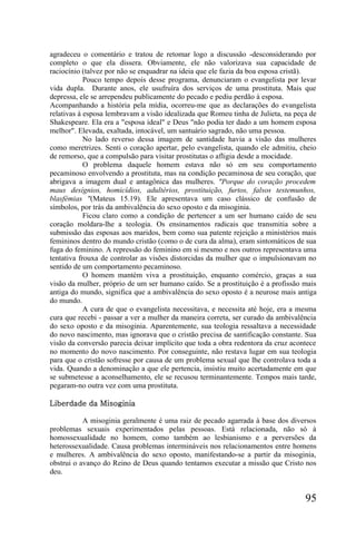 agradeceu o comentário e tratou de retomar logo a discussão -desconsiderando por
completo o que ela dissera. Obviamente, ele não valorizava sua capacidade de
raciocínio (talvez por não se enquadrar na ideia que ele fazia da boa esposa cristã).
            Pouco tempo depois desse programa, denunciaram o evangelista por levar
vida dupla. Durante anos, ele usufruíra dos serviços de uma prostituta. Mais que
depressa, ele se arrependeu publicamente do pecado e pediu perdão à esposa.
Acompanhando a história pela mídia, ocorreu-me que as declarações do evangelista
relativas à esposa lembravam a visão idealizada que Romeu tinha de Julieta, na peça de
Shakespeare. Ela era a "esposa ideal" e Deus "não podia ter dado a um homem esposa
melhor". Elevada, exaltada, intocável, um santuário sagrado, não uma pessoa.
            No lado reverso dessa imagem de santidade havia a visão das mulheres
como meretrizes. Senti o coração apertar, pelo evangelista, quando ele admitiu, cheio
de remorso, que a compulsão para visitar prostitutas o afligia desde a mocidade.
            O problema daquele homem estava não só em seu comportamento
pecaminoso envolvendo a prostituta, mas na condição pecaminosa de seu coração, que
abrigava a imagem dual e antagônica das mulheres. "Porque do coração procedem
maus desígnios, homicídios, adultérios, prostituição, furtos, falsos testemunhos,
blasfémias "(Mateus 15.19). Ele apresentava um caso clássico de confusão de
símbolos, por trás da ambivalência do sexo oposto e da misoginia.
            Ficou claro como a condição de pertencer a um ser humano caído de seu
coração moldara-lhe a teologia. Os ensinamentos radicais que transmitia sobre a
submissão das esposas aos maridos, bem como sua patente rejeição a ministérios mais
femininos dentro do mundo cristão (como o de cura da alma), eram sintomáticos de sua
fuga do feminino. A repressão do feminino em si mesmo e nos outros representava uma
tentativa frouxa de controlar as visões distorcidas da mulher que o impulsionavam no
sentido de um comportamento pecaminoso.
            O homem mantém viva a prostituição, enquanto comércio, graças a sua
visão da mulher, próprio de um ser humano caído. Se a prostituição é a profissão mais
antiga do mundo, significa que a ambivalência do sexo oposto é a neurose mais antiga
do mundo.
            A cura de que o evangelista necessitava, e necessita até hoje, era a mesma
cura que recebi - passar a ver a mulher da maneira correta, ser curado da ambivalência
do sexo oposto e da misoginia. Aparentemente, sua teologia ressaltava a necessidade
do novo nascimento, mas ignorava que o cristão precisa de santificação constante. Sua
visão da conversão parecia deixar implícito que toda a obra redentora da cruz acontece
no momento do novo nascimento. Por conseguinte, não restava lugar em sua teologia
para que o cristão sofresse por causa de um problema sexual que lhe controlava toda a
vida. Quando a denominação a que ele pertencia, insistiu muito acertadamente em que
se submetesse a aconselhamento, ele se recusou terminantemente. Tempos mais tarde,
pegaram-no outra vez com uma prostituta.

Liberdade da Misoginia

           A misoginia geralmente é uma raiz de pecado agarrada à base dos diversos
problemas sexuais experimentados pelas pessoas. Está relacionada, não só à
homossexualidade no homem, como também ao lesbianismo e a perversões da
heterossexualidade. Causa problemas intermináveis nos relacionamentos entre homens
e mulheres. A ambivalência do sexo oposto, manifestando-se a partir da misoginia,
obstrui o avanço do Reino de Deus quando tentamos executar a missão que Cristo nos
deu.


                                                                                  95
 