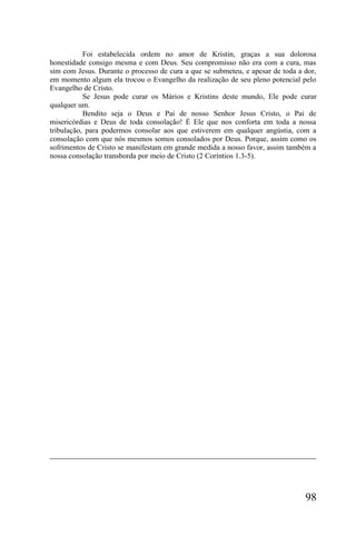 Foi estabelecida ordem no amor de Kristin, graças a sua dolorosa
honestidade consigo mesma e com Deus. Seu compromisso não era com a cura, mas
sim com Jesus. Durante o processo de cura a que se submeteu, e apesar de toda a dor,
em momento algum ela trocou o Evangelho da realização de seu pleno potencial pelo
Evangelho de Cristo.
           Se Jesus pode curar os Mários e Kristins deste mundo, Ele pode curar
qualquer um.
           Bendito seja o Deus e Pai de nosso Senhor Jesus Cristo, o Pai de
misericórdias e Deus de toda consolação! É Ele que nos conforta em toda a nossa
tribulação, para podermos consolar aos que estiverem em qualquer angústia, com a
consolação com que nós mesmos somos consolados por Deus. Porque, assim como os
sofrimentos de Cristo se manifestam em grande medida a nosso favor, assim também a
nossa consolação transborda por meio de Cristo (2 Coríntios 1.3-5).




                                                                                98
 