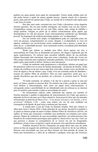 padrões aos quais jamais seria capaz de corresponder. Trouxe ainda solidão, pois ele
não podia buscar a ajuda da esposa quando preciso. Aquela oração foi o primeiro
passo, tanto para Kevin quanto para Cindy, no sentido de se tornarem tudo aquilo para
o que Jesus os criara.
           Dez dias mais tarde, encontrei-me com Cindy e discutimos várias daquelas
mesmas questões. Ela era uma mulher inteligente, em contato com sua dor interior.
Compartilhou comigo sua luta por ser uma filha, esposa, mãe, colega dr trabalho e
amiga perfeita. Chegara ao ponto de se definir essencialmente pelos papéis que
desempenhava na vida das pessoas. Esses relacionamentos moldavam sua identidade
pessoal. Na linguagem da moderna psicologia popular, era "co-dependente".
           Em seu sentido mais amplo, co-dependência pode ser explicada como um
vício em pessoas, comportamentos ou coisas. Quando o co-dependente se vicia em
alguém, estabelece um envolvimento muito complicado com a pessoa, a ponto de o
senso de eu - a identidade pessoal - ficar seriamente restrito, circundado pela identidade
e problemas do outro.
           Desde que tinham se mudado para Ohio, havia apenas um ano, a
autoconfiança de Cindy fora se dissipando aos poucos, até chegar à depressão que ela
agora experimentava. Os esforços para encontrar trabalho dentro de sua profissão
tinham fracassado (não encontrara vaga nem como voluntária). Ainda não vivera em
Ohio tempo suficiente para estabelecer amizades profundas. Via-se privada de todos os
papéis pelos quais podia se definir. Sentia-se uma não-pessoa.
           Criada em ambiente onde predominava o alcoolismo, adotara um papel que
lhe permitisse sobreviver no meio da família desajustada - de heroína da família. Tinha
sempre de certificar-se de que estava tudo bem com todos, muitas vezes encobrindo os
erros de alguns a fim de manter a paz. Cindy vivia um constante medo do abandono -
comum em adultos filhos de alcoólicos. Para ser mais específico, temia que, se o
marido descobrisse que não era perfeita, ele a deixaria. A escritora Janet G. Woititz
afirma:
           "O medo constante, no entanto, é de não ter a pessoa a quem se ama por
perto, no futuro, quando se precisar dela. Na tentativa de evitar a perda do ser amado,
você idealiza o relacionamento, bem como seu papel nesse relacionamento. A
salvaguarda contra a possibilidade de ser abandonado está em esforçar-se ao máximo
para ser perfeito, para atender a todas as necessidades do outro".
           Os ensinamentos radicais sobre submissão das esposas aos maridos só
fizeram aumentar o padrão co-dependente de relacionamento em Cindy, que passou a
depender de Kevin até para ouvir Deus chamá-la. Seria possível dizer que ela entendeu
erroneamente as palavras de Deus a Eva - "o teu desejo será para o teu marido, e ele te
governará" (Gênesis 3.16) - como uma ordem, em vez de uma maldição em
consequência da Queda, da qual Jesus a redimira por Sua morte.
           A oração para a cura de Cindy era bastante simples. Pedi que voltasse os
olhos para Jesus e fizesse d'Ele a fonte principal de seu desejo. Incentivei-a também a
se juntar ao famoso grupo de apoio Cristãos Adultos Filhos de Alcoólicos (ACOA, em
inglês), de forma que começasse a trabalhar seus problemas em conjunto com outras
pessoas. Depois de cuidarmos de suas necessidades espirituais, ela ainda precisava dos
benefícios do conhecimento psicológico para ajudá-la a desenvolver sua cura. Uma vez
que passasse a encarar as consequências de se crescer em um lar desajustado,
problemas viriam à tona e exigiriam o apoio de pessoas com experiências semelhantes.
           Também incentivei Kevin a frequentar um grupo desse tipo, mas ele ainda
estava na fase da negação dos problemas relacionados a álcool no lar de sua infância.
Buscara com sinceridade sua cura em Deus durante um bom período de tempo, de
forma que incomodava-o a ideia de se submeter a qualquer coisa que não trouxesse

                                                                                    100
 