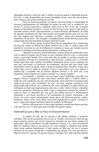 identidades pessoal e sexual da mãe, a mulher só precisa separar a identidade pessoal.
Pois ela e a mãe compartilham da mesma identidade sexual, coisa que não acontece
com o homem, que precisa reconhecer esse fato.
           Parte da homossexualidade no homem está relacionada à incapacidade de
dissociar completamente sua identidade de gênero da mãe. Em se tratando de um
travesti ou de um transexual, o problema maior está no fato de ele não conseguir
separar as identidades de gênero e sexual da mãe. Em tais casos, talvez a mãe tenha se
mostrado sempre carente emocionalmente, ou excessivamente controladora, ou tenha
até abusado sexualmente do filho, provocando uma ligação doentia entre com ele. Até
que essa ligação seja admitida e rompida, os filhos - sejam eles homossexuais,
transexuais ou travestis - não atingirão o amadurecimento emocional necessário para
compreender que têm identidade de gênero diferente da mãe.
           Em The Broken Image, Leanne Payne fala da importância de o homem que
tem neurose sexual se libertar da ligação doentia com a mãe. A citação abaixo foi
extraída de um relato de cura do lesbianismo. Contudo, as coisas que Leanne escreveu
aplicam-se também aos homens que precisam deixar a mãe para trás:
           "Quando oro por esse tipo de libertação, costumo pedir que olhem para Jesus
com os olhos do coração, que O vejam na cruz, tomando sobre Si a dor e a escravidão
contra a qual estão lutando, bem como toda falta de perdão ou pecado existente em
seus corações. Convido-as a estenderem as mãos para Ele e verem a dor e a escuridão
fluindo para Suas mãos também estendidas, traspassadas pelos cravos, enquanto oro
para que suas almas se dissociem da dominação exercida por suas mães. Sem
interromper o ritmo da oração, tenho o hábito de perguntar-lhes, baixinho: 'O que estão
vendo agora com os olhos do coração?' Como é maravilhoso ouvir seus relatos, à
medida que a escuridão flui do interior daqueles pessoas e cai sobre Ele. Com
frequência o Santo Espírito me conduz a também ver o mesmo 'quadro'.
           Em seguida, e considero este um passo muito importante, peco-lhes que
tragam à mente a imagem da mãe. Como quem controla tudo é o Espírito Santo, e
tendo em vista a poderosa cura que está acontecendo, nesse momento as pessoas quase
sempre têm uma visão reveladora da mãe, que lhes permite enxergá-la com
objetividade pela primeira vez e perdoá-la com mais facilidade. Eu então solicito que
verifiquem se ainda resta alguma amarra entre elas e a mãe. Assim o fazem, e declaram
tudo que encontram. Encorajo-as então, como se segurassem tesouras de verdade, a
cortar os laços. A libertação que este gesto tão simples provoca é absolutamente
fenomenal, e em muitas ocasiões se faz acompanhar de reações emocionais e até
físicas. Às vezes vemos representações desses laços sob forma de grossos cordões
umbilicais, outras vezes, como linhas muito finas ligando-lhes as almas. Cortados os
laços, vemos uma imagem simbólica, plena de verdade, da libertação".
           Deixar a mãe para trás é a chave para enfrentar o mundo das demais pessoas,
o que, por sua vez, é a chave para amar a mulher da maneira correta.

Ambivalência para a Mãe na Fase do Desenvolvimento

           A função da mãe não se resume a dar abrigo, proteção e transmitir
confiança. Pelo ato do nascimento ela nos traz ao mundo; seria possível dizer até que
nosso primeiro contato com ela diz respeito ao momento em que fomos expulsos de
dentro dela. Após o nascimento o cordão umbilical é cortado, e se o amor da mãe pelo
filho for saudável, segue-se um processo de cortes graduais e indolores, não apenas
física como também mentalmente. A mãe mostra ao filho que ele não é receptor
exclusivo de seu amor. Ensina-lhe a compartilhar sua afeição. Faz com que desvie o
olhar de cima de si mesma. Ele precisa encarar a realidade. Só a mãe neurótica mantém

                                                                                 104
 