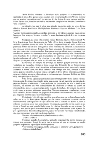 "Essa história constitui a descrição mais poderosa e extraordinária da
realidade do amor. Por que os sexos anseiam sem cessar um pelo outro? Como explicar
que se atraiam magneticamente? A resposta é: são feitos de uma mesma matéria...
Partes de um todo, desejam restaurá-lo novamente, completar um ao outro, tornarem-se
'uma só carne'."
            A primeira vez que li sobre essa atração magnética entre os sexos foi no
clássico livro de Karl Stern, TheFlightfrom Woman (A Fuga da Mulher). O dr. Stern
escreve:
"A mais famosa apresentação dessa ideia encontra-se no Gênesis, quando Deus criou o
homem a Sua imagem, 'homem e mulher' - antes da dissociação de Eva do corpo de
Adão".
            Na época, eu ainda estava sendo curado de minha neurose homossexual. Ao
ler a descrição de Stern da separação de Adão e Eva, tive a sensação de que fogos de
artifício explodiam dentro de mim. De repente compreendi que só podia conhecer a
plenitude do fato de ser feito à imagem de Deus reunindo-me à mulher. Acreditasse ou
não nisso, de acordo com os desígnios de Deus, uma parte de mim, como homem que
sou, precisava estar com uma mulher. Era apenas uma questão de tempo antes que essa
necessidade brotasse do estado reprimido a que a relegara dentro de mim. Na realidade,
essa descoberta foi o estopim que desencadeou um interesse sexual por mulheres que
jamais conhecera até então. Pela primeira vez na vida, acreditava possível encontrar
alegria e prazer para mim, na união sexual com uma mulher.
            Exercitando-me sempre na presença do Senhor, porções maiores do meu
verdadeiro eu masculino vinham à tona a cada dia. Deixando de ser homocêntrico
(centrado em meu próprio sexo), tornei-me mais extrovertido, mais interessado no que
acontecia a minha volta, que nada tinham a ver comigo. Por isso, comecei a notar
coisas que não via antes. Logo de início, a criação de Deus e Suas criaturas adquiriram
uma nova beleza aos meus olhos, desde as colinas macias a Sudoeste de Ohio até Little
Guy, meu gato rajado de cinza.
            Uma nova e agradável consciência das diferenças entre meus alunos e alunas
tomou conta de minha imaginação, coisa que, agora eu sei, desperta na maioria das
pessoas durante a puberdade. Como professor de impostação de voz e técnicas de
discurso, eu detinha um bom conhecimento de cinestesia (o estudo do corpo em
movimento no espaço). As diferenças entre o andar da mulher e do homem, ou entre o
modo como se sentam, saltou aos meus olhos. Não que procurasse perceber tais coisas.
Pelo contrário, foram elas que me pegaram de surpresa e recusaram-se a me deixar em
paz enquanto não lhes desse a devida atenção.
            Certa tarde, veio até meu escritório uma aluna que me pedira aula particular
sobre um texto de Shakespeare. Depois que ela entrou e sentou-se em uma carteira,
metodicamente certifiquei-me de que alinhasse bem a coluna, de forma a obter o
máximo conforto e apoio para a respiração. Em seguida, acomodei-me na cadeira a sua
frente e fiquei ouvindo aquela linda moça de cabelos dourados recitar o texto. De
repente, uma porção particularmente bela de seu corpo atraiu-me os olhos a ponto de,
por algum motivo desconhecido para mim, deixar-me atônito. Fascinado e imobilizado,
não ouvi nem sequer uma palavra do que ela dizia.
            Notando minha desatenção, ela chamou-me afinal:
            - Mário? Mário?!
            Continuei parado, boquiaberto, tentando responder-lhe porém incapaz de
formar uma sentença. Tentei de novo, mas o enorme nó que se formara em minha
garganta só permitiu a passagem de sons guturais.
            Visivelmente preocupada, minha aluna, que se chamava Carol, perguntou:
            - Mário, está tudo bem?

                                                                                  106
 