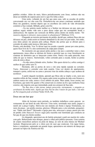 padrões cristãos. Além do mais, falava periodicamente com Jesus, embora não me
desse ao trabalho de esperar para ouvir o que Ele tinha a dizer.
           Uma noite, voltando de um bar gay para casa, subi as escadas do prédio
conversando em voz alta com Ele. Perturbava-me um pouco continuar sentindo que
Deus me guardava, mesmo depois que eu escolhera um estilo de vida obviamente
contrário a Sua vontade. Bêbado, gritei com Ele:
           - Eu me sentiria muito melhor se o Senhor me deixasse em paz, para que
pudesse seguir minha vida sem o peso dessa culpa que me acompanha desde a
adolescência. De repente um versículo da Bíblia saltou dentro da minha mente: "De
maneira alguma te deixarei, nunca jamais te abandonarei" (Hebreus 13.5).
           Chegando ao terceiro pavimento do prédio, decidi que, embora Deus não me
deixasse em paz, ainda assim eu tentaria abandoná-Lo de uma vez por todas. Até então,
essa ideia jamais me passara pela cabeça. Diante das portas que se abriam para o
corredor do andar onde morava, falei para Jesus:
Pronto, está decidido. Vou Te deixar aqui na escada e quando passar por estas portas,
quero ficar livre de Ti e dos sentimentos de culpa para sempre.
           No momento em que passei pelas portas e me pus a caminhar rumo a meu
apartamento, meus olhos se abriram de forma a permitir que eu visse literalmente as
centenas de demónios que se lançavam contra mim. Nunca vira nada parecido, mas
sabia do que se tratava. Aterrorizado, voltei correndo para a escada, fechei as portas
atrás de mim e disse:
           - Eu não estava falando sério, Senhor. Não quero deixá-Lo; sofrer contigo é
melhor do que sofrer sem Ti.
           Hesitante, abri as portas de novo e dei uma rápida espiada no corredor.
Vazio. Atravessei o corredor com toda cautela. Uma vez dentro do apartamento,
tranquei a porta, enfiei-me na cama e procurei tirar da minha cabeça o que acabara de
acontecer.
           A partir daquele incidente, aprendi que Deus não se impõe a nós, nem nos
mantém reféns de Sua vontade. Ele segura cada crente na palma da mão com firmeza e,
embora nunca nos solte, temos o livre arbítrio de pular. Mais ainda, Jesus ensina, nas
Escrituras, que tanto Ele quanto o Pai conservam os crentes na fé e que nenhuma força
exterior, não importa com que intensidade, pode nos arrancar de Sua mão.
           "Eu lhes dou a vida eterna, jamais perecerão, eternamente, e ninguém as
arrebatará da minha mão. Aquilo que meu Pai me deu é maior do que tudo; e da mão
do Pai ninguém pode arrebatar"(João 10.28, 29).

Deus em um bar gay

           Além de lecionar meio período, eu também trabalhava como garçom no
restaurante de um hotel da rede Marriott. Uma noite, terminado meu turno, peguei o
metrô até a praça Copley. Detive-me um instante em frente à Igreja Trinitariana, no
meio da praça - um prédio enorme, glorioso. Olhando para o céu estrelado, perguntei-
me: "Onde está Deus?" Deixando a igreja para trás, atravessei a praça, passei por trás
do prédio John Hancock Towere segui pela ruazinha mal iluminada que conduzia ao
bar gay de que era cliente assíduo.
           Lá chegando, aproximei-me do balcão principal e pedi um martini de vodca
com gelo. Bebericando meu drinque, passei o olhar pelo público presente. Uma centena
de corpos masculinos pulsava na pista de dança, ao som de uma música de Michael
Jackson. Dispersavam pelo ar o cheio acre do suor que exalavam. Um rapaz latino,
baixo e corpulento, segurando um grande leque, apresentava um número de dança que
presumi ser típico da América do Sul.

                                                                                  11
 