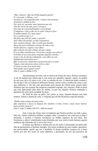 "Mas, silêncio! Que luz brilha daquela janela?
É o nascente, e Julieta, o sol.
Levanta-te, sol resplandecente, e mata a lua invejosa,
Já doente e pálida de dor,
Por seres tu, sua ama, mais luminosa que ela:
Não lhe sirvas de ama, pois é invejosa;
Seu traje de vestal maltrapilho e esverdeado
E ninguém o veste a não ser as tolas; lançai-o fora.
É minha amada, Ó, é meu amor!
Ó, se soubesse que o é!
Ela fala, mas não diz nada: o que foi?
Seus olhos discursam; eu lhes responderei.
Sou corajoso demais, não é a mim que ela fala:
Duas das mais brilhantes estrelas de todo o céu,
Tendo afazeres, rogam a seus olhos
Que reluzam em suas órbitas até que voltem.
E se os olhos atendessem, e levassem consigo sua cabeça?
O brilho de seu rosto faria vergonha àquelas estrelas,
Como a luz do dia faz à lâmpada; seus olhos no céu
Refulgiriam tanto pelos ares
Que os pássaros cantariam e pensariam não ser noite.
Vejam, como descansa a face sobre a mão!
Ó, fosse eu uma luva nessa mão,
Para poder tocar aquele rosto".
(Ato 2, cena 2, linhas 2-25)

           Anteriormente, na festa, sob os efeitos do feitiço do amor, Romeu encantara-
se de tal maneira por Julieta que a vira como um santuário sagrado. Agora, no jardim
de sua casa, ele a vê como o sol, a lua, as estrelas do céu. A estrela do pobre coitado é
tão má que o faz ver Julieta de diferentes formas, menos como a mulher de carne e osso
que realmente é. Ele não está apaixonado pela pessoa de Julieta tanto quanto pelos
símbolos que seu coração lhe empresta (santuário sagrado, lua, estrelas). Pode-se dizer
que está apaixonado pela ideia de Julieta, ou por seu aspecto. Romeu confundiu a
aparência do amor pela realidade do amor.
           No final da cena no pátio, eles juram se casar. Quando Romeu está indo
embora, Julieta o chama de volta. A resposta que ele lhe dá merece especial atenção.

"Minha alma chama-me pelo nome.
Que argênteas e doces as línguas dos amantes à noite, Como a mais suave música
para ouvidos atentos!"
(Ato 2, cena 2, linhas 164-167 - itálicos meus)

           Esta é uma das frases mais reveladoras que Romeu profere em toda a peça.
Para ele, Julieta simboliza também a própria alma. Levando-se em conta que a alma é
feminina, é comum o homem reconhecer na mulher aspectos de sua alma. Nas
Escrituras, a alma é simbolizada como feminina, por esse motivo tanto homens quanto
mulheres são chamados de "a noiva de Cristo".
           O desejo que Romeu e Julieta têm um do outro é alimentado em parte pelo
fato de pertencerem a famílias inimigas. Em nossa condição de seres caídos, queremos,
por perversidade, aquilo que nos é proibido. O desejo proibido costuma ser a força
motriz por trás dos casos de amor adúlteros e passionais. Se um dos parceiros de

                                                                                   110
 