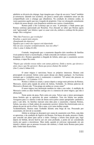 adultério se divorcia do cônjuge, logo imagina que o fogo de seu novo "amor" também
já esmoreceu. Quando isso acontece, ele passa a ansiar pelo verdadeiro amor um dia
compartilhado com o cônjuge que abandonou. Na condição de criaturas caídas, às
vezes queremos aquilo que nos é negado de propósito. Uma vez alcançado carnalmente
o objeto do nosso desejo, com frequência sentimo-nos vazios e insatisfeitos.
           Romeu pede a frei Lourenço que os case. 'A princípio, o frade pensa que
Romeu continua apaixonado por Rosaline. Fica chocado ao saber que Romeu agora
está "apaixonado" por Julieta e quer se casar com ela, embora a conheça há tão pouco
tempo. Diz o religioso:

"Meu São Francisco, que revolução!
Rosaline, a quem tanto amaste,
Abandonada tão depressa?
Significa que o amor dos rapazes está depositado
Não em seus corações verdadeiramente, mas nos olhos".
(Ato 2, cena 3, linhas 61-68)

           Contudo, imaginando que o casamento daqueles dois membros de famílias
rivais pudesse trazer a reconciliação, o frade concorda em realizar a cerimônia.
Enquanto ele e Romeu aguardam a chegada de Julieta, antes que o casamento secreto
aconteça, o rapaz lhe conta:

"Depois que selardes nossas mãos com santas palavras, Então a morte, que devora o
amor, faça o que lhe aprouver; Basta que possa chamar-lhe minha".
(Ato 2, cena 6, linhas 6-8)

            O amor trágico é narcisista; busca os próprios interesses. Romeu está
preocupado em possuir Julieta como quem deseja um objeto qualquer. As Escrituras
ensinam que o verdadeiro amor é exatamente o contrário: "(O amor) não procura os
seus interesses..." (1 Coríntios 13.5).
            Romeu e Julieta se casam, e pouco depois o amigo mais próximo de Romeu,
Mercucio, morre pela espada do primo de Julieta, Teobaldo. As últimas palavras de
Mercucio a Romeu são: "Uma praga em ambas as vossas casas!"
            O amor trágico traz destruição também às vidas a seu redor. A maldição de
Mercucio contra as duas famílias carrega em si a natureza do amor trágico, que não é
abençoado.
            Neste ponto da peça, Paris entra em cena. Talvez seja o único personagem
dessa história que se aproxime do amor verdadeiro. Tem em Julieta sua amada.
Assegurou para si o direito à mão da futura noiva pelos canais apropriados -pedindo-a
para o pai dela. As famílias marcam uma data para o casamento. (Apenas Romeu,
Julieta, sua ama e o frade sabem do casamento secreto). Julieta fica horrorizada com os
planos do pai de uni-la a Paris. Não o ama, e já é uma mulher casada.
Acidentalmente, Romeu mata Teobaldo durante uma briga de rua. Procurado por
assassinato, ele tem de se esconder.
            Julieta se entrega ao desespero por causa do casamento com Paris, cuja data
se aproxima, e da condição de fugitivo de Romeu. Em busca de ajuda, procura o frade,
que concebe um plano para salvar a todos. Entrega a Julieta uma poção que, logo
depois de bebida, deverá fazê-la cair em sono profundo, a ponto de ser considerada
morta por quem a encontrasse. Mais tarde, quando já estivesse repousando em um
túmulo e depois que as pessoas tivessem ido embora, o frade traria Romeu para junto
dela. Então tudo ficaria bem.

                                                                                 111
 