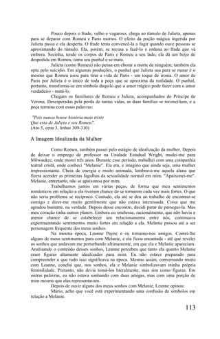 Pouco depois o frade, velho e vagaroso, chega ao túmulo de Julieta, apenas
para se deparar com Romeu e Paris mortos. O efeito da poção mágica ingerida por
Julieta passa e ela desperta. O frade tenta convencê-la a fugir quando ouve pessoas se
aproximando do túmulo. Ela, porém, se recusa a fazê-lo e ordena ao frade que vá
embora. Sozinha, tendo os corpos de Paris e Romeu a seu lado, ela dá um beijo de
despedida em Romeu, toma seu punhal e se mata.
            Julieta (como Romeu) não pensa em chorar a morte de ninguém; também ela
opta pelo suicídio. Em algumas produções, o punhal que Julieta usa para se matar é o
mesmo que Romeu usou para tirar a vida de Paris - um toque de ironia. O amor de
Paris por Julieta é o único de toda a peça que se aproxima da realidade. O punhal,
portanto, transforma-se em símbolo daquilo que o amor trágico pode fazer com o amor
verdadeiro - matá-lo.
            Chegam os familiares de Romeu e Julieta, acompanhados do Príncipe de
Verona. Desesperadas pela perda de tantas vidas, as duas famílias se reconciliam, e a
peça termina com essas palavras:

 "Pois nunca houve história mais triste
Que esta de Julieta e seu Romeu".
(Ato 5, cena 3, linhas 309-310)

A Imagem Idealizada da Mulher

            Como Romeu, também passei pelo estágio de idealização da mulher. Depois
de deixar o emprego de professor na Unidade Estadual Wright, mudei-me para
Milwaukee, onde morei três anos. Durante esse período, trabalhei com uma companhia
teatral cristã, onde conheci "Melanie". Ela era, e imagino que ainda seja, uma mulher
impressionante. Cheia de energia e muito animada, lembrava-me aquela aluna que
fizera acender as primeiras fagulhas da sexualidade normal em mim. "Apaixonei-me".
Melanie, entretanto, não se apaixonou por mim.
            Trabalhamos juntos em várias peças, de forma que meu sentimentos
românticos em relação a ela tiveram chance de se tornarem cada vez mais fortes. O que
não seria problema se recíproco. Contudo, ela até se deu ao trabalho de encontrar-se
comigo e dizer-me muito gentilmente que não estava interessada. Coisa que me
agradou bastante, na verdade. Depois desse encontro, decidi parar de persegui-la. Mas
meu coração tinha outros planos. Embora eu soubesse, racionalmente, que não havia a
menor chance de se estabelecer um relacionamento entre nós, continuava
experimentando sentimentos muito fortes em relação a ela. Melanie passou até a ser
personagem frequente dos meus sonhos.
            Na mesma época, Leanne Payne e eu tornamo-nos amigos. Contei-lhe
alguns de meus sentimentos para com Melanie, e ela ficou encantada - até que revelei
os sonhos que andavam me perturbando ultimamente, em que ela e Melanie apareciam.
Analisando o conteúdo desses sonhos, Leanne percebeu que tanto ela quanto Melanie
eram figuras altamente idealizadas para mim. Eu não estava preparado para
compreender o que tudo isso significava na época. Mesmo assim, conversando muito
com Leanne, concluí que, nos sonhos, ela e Melanie simbolizavam minha própria
feminilidade. Portanto, não devia tomá-los literalmente, mas sim como figuras. Em
outras palavras, eu não estava sonhando com duas amigas, mas com uma porção de
mim mesmo que elas representavam.
            Depois de ouvir alguns dos meus sonhos com Melanie, Leanne opinou:
            Mário, acho que você está experimentando uma confusão de símbolos em
relação a Melanie.

                                                                                113
 