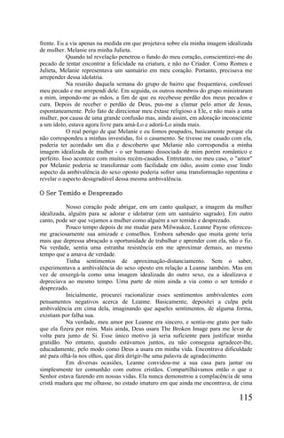 frente. Eu a via apenas na medida em que projetava sobre ela minha imagem idealizada
de mulher. Melanie era minha Julieta.
            Quando tal revelação penetrou o fundo do meu coração, conscientizei-me do
pecado de tentar encontrar a felicidade na criatura, e não no Criador. Como Romeu e
Julieta, Melanie representava um santuário em meu coração. Portanto, precisava me
arrepender dessa idolatria.
            Na reunião daquela semana do grupo de bairro que frequentava, confessei
meu pecado e me arrependi dele. Em seguida, os outros membros do grupo ministraram
a mim, impondo-me as mãos, a fim de que eu recebesse perdão dos meus pecados e
cura. Depois de receber o perdão de Deus, pus-me a clamar pelo amor de Jesus,
espontaneamente. Pelo fato de direcionar meu êxtase religioso a Ele, e não mais a uma
mulher, por causa de uma grande confusão mas, ainda assim, em adoração inconsciente
a um ídolo, estava agora livre para amá-Lo e adorá-Lo ainda mais.
            O real perigo de que Melanie e eu fomos poupados, basicamente porque ela
não correspondeu a minhas investidas, foi o casamento. Se tivesse me casado com ela,
poderia ter acordado um dia e descoberto que Melanie não correspondia a minha
imagem idealizada de mulher - o ser humano dissociado de mim porém romântico e
perfeito. Isso acontece com muitos recém-casados. Entretanto, no meu caso, o "amor"
por Melanie poderia se transformar com facilidade em ódio, assim como esse lindo
aspecto da ambivalência do sexo oposto poderia sofrer uma transformação repentina e
revelar o aspecto desagradável dessa mesma ambivalência.

O Ser Temido e Desprezado

           Nosso coração pode abrigar, em um canto qualquer, a imagem da mulher
idealizada, alguém para se adorar e idolatrar (em um santuário sagrado). Em outro
canto, pode ser que vejamos a mulher como alguém a ser temido e desprezado.
           Pouco tempo depois de me mudar para Milwaukee, Leanne Payne ofereceu-
me graciosamente sua amizade e conselhos. Embora sabendo que muita gente teria
mais que depressa abraçado a oportunidade de trabalhar e aprender com ela, não o fiz.
Na verdade, sentia uma estranha resistência em me aproximar demais, ao mesmo
tempo que a amava de verdade.
           Tinha sentimentos de aproximação-distanciamento. Sem o saber,
experimentava a ambivalência do sexo oposto em relação a Leanne também. Mas em
vez de enxergá-la como uma imagem idealizada do outro sexo, eu a idealizava e
depreciava ao mesmo tempo. Uma parte de mim ainda a via como o ser temido e
desprezado.
           Inicialmente, procurei racionalizar esses sentimentos ambivalentes com
pensamentos negativos acerca de Leanne. Basicamente, depositei a culpa pela
ambivalência em cima dela, imaginando que aqueles sentimentos, de alguma forma,
existiam por falha sua.
           Na verdade, meu amor por Leanne era sincero, e sentia-me grato por tudo
que ela fizera por mim. Mais ainda, Deus usara The Broken Image para me levar de
volta para junto de Si. Esse único motivo já seria suficiente para justificar minha
gratidão. No entanto, quando estávamos juntos, eu não conseguia agradecer-lhe,
educadamente, pelo modo como Deus a usara em minha vida. Encontrava dificuldade
até para olhá-la nos olhos, que dirá dirigir-lhe uma palavra de agradecimento.
           Em diversas ocasiões, Leanne convidou-me a sua casa para jantar ou
simplesmente ter comunhão com outros cristãos. Compartilhávamos então o que o
Senhor estava fazendo em nossas vidas. Ela nunca demonstrou a complacência de uma
cristã madura que me olhasse, no estado imaturo em que ainda me encontrava, de cima

                                                                               115
 