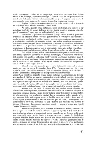 sentir incomodado. Lembro até de compará-la a uma bruxa por causa disso. Minha
mente se pôs a divagar, levando-me consigo. Ó, Senhor, talvez ela não passe mesmo de
uma bruxa disfarçada! Talvez eu tenha cometido um grande engano e me envolvido
com um culto pagão qualquer. De repente, tive medo e desprezo de Leanne.
            Ansioso devido a esses pensamentos todos, esforcei-me por fixar a atenção
na palestra de novo. Naquele momento, Leanne dizia:
            Às vezes, quando estou trabalhando com um homem que começa a ser
curado da confusão de gênero, tudo que preciso fazer é pintar as unhas de vermelho
para fixar em um só ponto toda sua ambivalência do sexo oposto.
            Exatamente o que estava acontecendo comigo. Assim como as qualidades
femininas de Melanie tinham evocado pensamentos e sentimentos relacionados à
minha imagem idealizada da mulher, Leanne, naquele momento, evocava pensamentos
e sentimentos localizados no extremo oposto. Suas unhas pintadas trouxeram-me à
consciência minha imagem temida e desprezada da mulher. Essa confusão de símbolos
manifestou-se a princípio através de pensamentos genericamente ambivalentes
relacionados a Leanne, cresceu com o desconforto diante das unhas vermelhas, e
culminou na projeção da imagem temida e desprezada da mulher, ou seja, a bruxa.
            Para muitos homens, unhas vermelhas evocam imagens de mulher sedutora,
uma bruxa, aquela que o controla por meio de manipulação. A maioria dos homens não
nota quando isso acontece. Se Leanne não tivesse me confrontado momentos antes de
sua palestra, e se eu não tivesse pedido a Jesus que sondasse meu coração, talvez saísse
dali acreditando em uma mentira a seu respeito, além de profundamente decepcionado
com o estado de meu próprio coração.
            Olhando para trás, constato que eu dava tratamento emocional a Leanne
muito parecido com aquele dispensado a Joana D'Arc. Em dado momento, via Leanne
como "a Santa", uma mulher temente a Deus; no momento seguinte, eu a via como "a
Bruxa", queimando-a na fogueira dos meus pensamentos ambivalentes.
Joana D'Arc é um triste exemplo do que muitas mulheres experimentaram no decorrer
dos séculos. A História registra um número desproporcionado de mulheres queimadas
como bruxas, em comparação aos magos (ou feiticeiros) conduzidos à fogueira. O que
não significa dizer que bruxas de verdade não existam, nem que a mulher, quando
desestruturada, não tenha problemas de dominação a serem trabalhados. Entretanto, a
resposta cristã à verdadeira bruxa é levá-la à cruz, não queimá-la em uma fogueira.
            Mesmo hoje, na igreja, é comum ver uma mulher muito talentosa, ou
dominadora, ou manipuladora, acusada de estar possuída de um espírito de feitiçaria. O
que muita gente não entende é que a mulher pode se tornar dominadora e manipuladora
no relacionamento com um homem passivo. Em se tratando de mulher casada, talvez
seja essa sua única defesa para manter a família unida, ou a única forma que ela
conhece para motivar o marido a trazer provisões para os filhos. Também seria fácil
espiritualizar o problema, afirmando- se que o homem está possuído pelo espírito de
Caspar Milquetoast (Personagem submisso, tímido e inseguro, criado por Harold
Tucker Webster -1885-1952).
            Tenho ouvido pastores, ao se referirem a determinada mulher, dizerem: "Ela
tem o espírito de Jezabel", ou "Ela está tomada por um espírito de feitiçaria". Sei de
uma mulher que chegou a ser encostada contra a parede por um homem ambivalente
que empreendia uma caça às bruxas e tentava expulsar o espírito de Jezabel que
supunha possuí-la. Porém nunca ouvi falar de um homem dominador e manipulador
sendo acusado de estar possuído do espírito de Acabe (o marido igualmente mau de
Jezabel, retratado no Antigo Testamento) ou de Simão, o feiticeiro. Creio que homens
ocupados em expulsar espíritos de Jezabel sofrem de ambivalência do sexo oposto. Sob


                                                                                  117
 