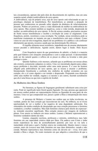 tais circunstâncias, operam não pelo dom de discernimento de espíritos, mas em uma
suspeita carnal, aliada à ambivalência do sexo oposto.
A ambivalência, seja do próprio sexo, seja do sexo oposto está relacionada ao que os
psicólogos chamam de transferência. Por transferência se entende a projeção de
pessoas que conhecemos no passado sobre alguém da dinâmica de relacionamentos
presente. Podem ser positivas, como a visão idealizada da mulher na ambivalência do
sexo oposto. Mas existem também as negativas, como a visão temida, desprezada da
mulher, na ambivalência do sexo oposto. A fim de sermos curados, precisamos encarar
de frente nossas transferências e receber a revelação de como se originaram. Com
frequência, porém, resistimos a essa revelação. Na verdade, nossa resistência pode se
manifestar exatamente no instante em que a transferência está mais evidente. Como
vimos no caso do tele-evangelista, depois de seu problema vir a público e ele confessar
abertamente que pecara, recusou a ajuda que sua denominação lhe ofereceu.
           O orgulho alimenta nossa resistência, impedindo-nos de encarar abertamente
nossos pecados e deficiências. Agindo assim, damos lugar à ilusão. Dick Keyes
declara:
           Com frequência maior do que gostaríamos de admitir, a ilusão é a maneira
pela qual lidamos com situações ameaçadoras e com a culpa pessoal. A desonestidade
pode ser tão natural quanto o reflexo de se piscar os olhos ou levantar a mão para
proteger o rosto.
           Quando iludimos a nós mesmos, achando que os problemas em nossas almas
não existem, comumente culpamos os outros. Uma vez encontrado alguém para culpar,
nosso problema é desviado, recaindo sobre uma outra pessoa. É o caso do homem
afligido pela ambivalência do sexo oposto, que se recusa a encarar o problema.
Interpretando literalmente a confusão dos símbolos de mulher existentes em seu
coração, ele a vê como alguém a ser temido e desprezado. Projetando essa distorção
sobre uma mulher de verdade, engana a si mesmo e aos outros, fazendo acreditarem
que ela é uma bruxa ou que tem o espírito de Jezabel.

As Mulheres dos Meus Sonhos

           Na literatura, as figuras de linguagem geralmente substituem uma coisa por
outra. Pode ter significado tanto literal quanto figurado. Ou seja, pessoas que aparecem
em nossos sonhos podem ser representações literais ou figuradas de uma parte de nós
mesmos. Uma vez que compreendi isso, passei a pedir a Deus a interpretação dos meus
sonhos.
           A presença de Melanie e Leanne nos sonhos que eu tinha revelavam, na
verdade, pontos do meu coração que necessitavam de cura. Na infância, eu só tivera
oportunidade de ver a mulher à luz negativa de uma degradante submissão. Era
sintomático da minha condição de desajustado que meu coração procurasse o feminino
verdadeiro, a mulher verdadeira. Meu lado feminino clamava pelo direito de expressar-
se, tentando encontrar significado. Meu coração ansiava por imagens de mulheres
plenas. Esse anseio se traduziu em meus sonhos. Leanne e Melanie representavam o
feminino verdadeiro dentro de mim.
           Leanne, enquanto escritora, professora e ministra, simbolizava meu lado
feminino em sua capacidade criativa dada por Deus. Ela andava com Cristo e tinha
muita experiência na área de aconselhamento pastoral, por isso eu via nela a
maturidade cristã para a qual o Senhor estava me conduzindo. Quanto maior o nosso
contato, mais ela evocava meu lado feminino em suas duas dimensões: curada e não
curada. Melanie representava meu feminino como ele deveria ser - vivaz, livre para
atender a Deus e alegre. No exato momento em que adquiria a consciência de que a

                                                                                  118
 