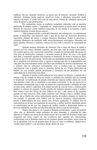 mulheres são por natureza intuitivas, ao passo que os homens, racionais. Embora a
sabedoria feminina inclua aspectos intuitivos, como a sabedoria masculina inclui
aspectos racionais, é errado abrir mão de uma dessas formas de sabedoria apenas por
causa do género a que pertencemos.
            Em casamentos assim, as mulheres costumam concordar com os maridos,
abdicando da própria mente e "sujeitando-se" simplesmente ao modo como ele pensa.
Deixam de exercitar a parte analítica masculina de sua mente, e os homens, a parte
intuitiva feminina. Leanne Payne escreve:
            "Não podemos perder o princípio feminino sem enfraquecer e eventualmente
perder o masculino; não podemos reter o que há de bom no raciocínio discursivo
masculino, distante da mente e coração intuitivos femininos. Todos os preciosos e
coloridos filamentos de realidade estão maravilhosamente interligados. Descartar um
deles significa afrouxar e, portanto, colocar em risco toda a estrutura de sustentação da
vida".
            Quando homens alienados do feminino vêm a mim em busca de ajuda, é
comum ouvi-los relatar, bastante contritos, que têm uma vida de oração muito pobre.
Em contato apenas com o raciocínio masculino, a oração do homem pode não passar de
uma série de declarações estanques e racionais acerca de Deus. Ao orar, é ele quem
mais fala, e raramente aguarda uma resposta (o feminino), de forma a receber de Deus
a palavra que Ele tem para enviar. Dissociado das qualidades femininas inativas dentro
de si, projetará seu feminino sobre a esposa e esperará que ela se responsabilize por
uma parte do relacionamento deles com Deus que também ele deveria experimentar. Se
o homem não se relacionar corretamente com a mulher, não se relacionará
corretamente com a própria alma (o feminino dentro de si). Visões distorcidas da
mulher em seu coração podem demonstrar a existência de um problema em sua
capacidade de se relacionar com Deus.
            Quando se resiste à ambivalência do sexo oposto no homem, e quando ela é
trazida à lua da verdade de Deus em oração, a confusão dos símbolos que ela esconde
se desprende. As lembranças de pecado cometido por alguma mulher contra ele, ou de
seus pecados contra ela, se mostrarão a sua mente consciente. A dor de nunca ter se
relacionado corretamente com a mãe, de jamais ter experimentando a sensação de estar
no amor dela, subirá à superfície. Em oração aos pés da cruz de Jesus, o homem pode
perdoar as ofensas do passado, receber perdão dos próprios pecados contra a mulher,
bem como a cura dos efeitos de uma infância em que a mãe nunca se fez presente
quando ele mais precisou. Pode ainda confessar suas ofensas contra a mulher. Dessa
forma, ele se liberta das visões radicalmente opostas da mulher, alojadas no fundo de
seu coração. A oposição mais radical está no clássico complexo virgem/meretriz,
porém a ambivalência do sexo oposto tem diversas gradações. O simples fato de
conscientizar-se de que sua esperança de encontrar a mulher perfeita idealizada jamais
se concretizará, ou de que sua imagem da mulher temida e desprezada jamais se
provará verdadeira, costuma ser suficiente para dar início à cura de um homem.
            Depois que passei a ver Leanne e Melanie corretamente, e parei de projetar
sobre elas as dimensões ainda enfermas do meu feminino, o resultado foi algo
admirável. Conheci um senso de ser muito maior. Se é no amor do feminino (mãe) que
atingimos um senso seguro de ser, conclui-se que, quando nos relacionamos
corretamente com o feminino tanto em nós mesmos quanto nos outros, nosso senso de
ser se aprofunda. Em vez de projetar parte do meu eu sobre as mulheres, integrei-me a
"minha alma-mulher", e ela encontrou abrigo dentro de mim.




                                                                                   120
 
