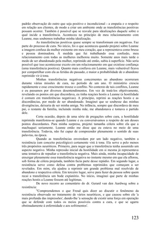 padrão observação do outro que seja positivo e incondicional - a empatia e o respeito
em relação aos clientes, de modo a criar um ambiente onde as transferências positivas
possam ocorrer. Também é possível que se resvale para idealizações daquele sobre o
qual incide a transferência. Aconteceu no princípio de meu relacionamento com
Leanne, mas soubemos trabalhar minha idealização.
           As transferências positivas quase sempre se transformam em negativas. Faz
parte do processo de cura. No início, foi o que aconteceu quando projetei sobre Leanne
a imagem confusa da mulher existente em meu coração, que a representava como bruxa
e pessoa dominadora. À medida que fui trabalhando essa confusão, meu
relacionamento com todas as mulheres melhorou muito. Somente anos mais tarde o
medo de ser abandonado pela mulher, reprimido até então, subiu à superfície. Não seria
possível que isso acontecesse exceto em um relacionamento em que existisse confiança
(uma transferência positiva). Quanto mais confiava em Leanne, mais vulnerável ficava
por compartilhar com ela as feridas do passado, e maior a probabilidade de o abandono
reprimido vir à tona.
           Minhas transferências negativas concernentes ao abandono ocorreram
durante várias missões de cura, no período de um ano. O ministério crescia
rapidamente e esse crescimento trouxe o conflito. No contexto de tais conflitos, Leanne
e eu passamos por diversos desentendimentos. Em vez de tratá-los objetivamente,
revelando os pontos em que discordava, eu tinha reaçòes hostis a Leanne (a hostilidade
é comum em transferências negativas). A princípio, reprimi as reações hostis e as
discordâncias, por medo de ser abandonado. Imaginei que se soubesse das minhas
divergências, deixaria de ser minha amiga. Na infância, sempre que discordava de meu
pai, o restante da família, incluindo minha mãe, me abandonava e tomava o partido
dele.
           Certa ocasião, depois de uma série de pregações sobre cura, a hostilidade
reprimida manifestou-se quando Leanne e eu conversávamos a respeito de um desses
pontos discordantes. Para minha surpresa, projetei tamanha cólera sobre ela que a
machuquei seriamente. Leanne então me disse que eu estava no meio de uma
transferência. Todavia, não fui capaz de compreender plenamente o sentido de suas
palavras, na época.
           Quando as transferências enveredam por um lado negativo, também a
resistência (um conceito psicológico) certamente virá à tona. Ela serve a pelo menos
três propósitos neuróticos. Primeiro, para negar que a transferência tenha assumido um
aspecto negativo. Minha repressão inicial da hostilidade em si mesma já representava
uma tentativa de repudiar a transferência negativa. Mais ainda, minha incapacidade de
enxergar plenamente essa transferência negativa no instante mesmo em que ela aflorou,
sob forma de cólera projetada, também fazia parte desse repúdio. Em segundo lugar, a
resistência serve como defesa contra problemas reprimidos que começam a ser
revelados. Em mim, ela ajudou a reprimir um grande problema mal resolvido de
abandono e respectiva cólera. Em terceiro lugar, serve para fazer da pessoa sobre quem
recai a transferência um bode expiatório. No início, imaginei que parte de minhas
reações hostis a Leanne fossem até legítimas.
           De novo recorro ao comentário do dr. Gerard van den Aardweg sobre a
resistência:
           "Compreendemos o que Freud quis dizer ao discutir o fenômeno da
resistência observado no tratamento de vários neuróticos, e que causou sobre ele 'a
mais profunda das impressões', dando-lhe 'a sensação de existir uma força em operação
que se defende com todos os meios possíveis contra a cura, e que se agarra
obstinadamente à enfermidade e aos sofrimentos'.


                                                                                 123
 