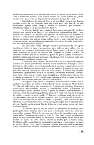 perdoai-vos mutuamente, caso alguém tenha motivo de queixa contra outrem. Assim
como o Senhor vos perdoou, assim também perdoai vós; acima de tudo isto, porém,
esteja o amor, que é o vínculo da perfeição" (Colossenses 3:2-3, 8-10,12-14).
            Revestindo-me do amor de Deus e de humildade, escrevi para Leanne,
pedindo perdão por ter projetado sobre ela minha raiva pelo fato de ter sido
abandonado. Agindo assim, rompi a barreira da resistência que sustentara a
transferência negativa. Ela graciosamente me perdoou.
            No decorrer daquele ano, comecei a fazer terapia para entender melhor a
dinâmica das transferências. Descobri que minha transferência positiva sobre Leanne
assentara os alicerces da confiança que permitiu às recordações de abandono na
infância se manifestarem plenamente, no contexto de uma transferência negativa.
Leanne permanece uma querida amiga, colega, mestra e mãe espiritual para mim.
Agora, no entanto, meu relacionamento com ela exibe marcas de maior maturidade e
está livre das transferências negativas.
            Seis anos antes, minha libertação inicial da ambivalência do sexo oposto
transformara todos os meus relacionamentos com mulheres para melhor. Isso me
capacitara para começar a amá-las corretamente. Pouco a pouco, o Senhor revelou que
minha confusão em relação às mulheres era composta de diversas camadas. No
momento oportuno, Ele me fez retornar ao ponto em que eu sofrera e conhecera o
abandono, apenas para me curar em maior profundidade. Com isso, fiquei ainda mais
livre para amar a mulher da maneira certa.
            A libertação dessa confusão da ambivalência do sexo oposto alcançou-me
devido a pelo menos quatro fatores. Primeiro, eu me exercitava na presença de Deus e
permitia que Ele sondasse meu coração, em busca de possíveis imagens distorcidas do
sexo oposto. Mais do que qualquer outra coisa, eu precisava de paciência e graça para
processar tudo que emergia de dentro do meu coração. À medida que imagens,
sentimentos e pensamentos relativos às mulheres, obviamente distorcidos, subiam à
tona, orava a Deus para que tomasse essas distorções e as substituísse por imagens boas
e reais do sexo oposto. Às vezes, bastava que esperasse em Sua presença por longos
períodos - dias, semanas, meses até, antes que fosse atendido.
            Em segundo lugar, passei a estabelecer relacionamentos corretos com as
mulheres, no contexto do Corpo de Cristo. Lembre-se das palavras de Martin Buber:
"A vida real nada mais é que relacionar-se". A menos que estejamos dispostos a
conhecermos (encontrarmos) pessoas e trabalharmos nossas dificuldades de
relacionamento, jamais seremos curados a ponto de amarmos verdadeiramente. A
comunhão cristã desempenhou papel muito significativo na re-simbolização da imagem
da mulher existente em meu coração. Vi homens e mulheres saudáveis na igreja,
relacionando-se corretamente uns com os outros. Mas também aprendi a reconhecer
quando se relacionavam de maneira errada. A princípio, tinha dificuldades para
identificar o comportamento normal entre os sexos pelo simples fato de não saber como
ele era. Quando surgia alguma dúvida, dirigia-me a um amigo cristão em quem
confiasse bastante.
            Em terceiro lugar, de vez em quando ia diretamente às mulheres, pedir
perdão pelas várias maneiras através das quais as machucara. Cinco anos atrás, eu e
uma mulher chamada Allison tivemos uma experiência de reconciliação que mudou
nossas vidas. Tornáramo-nos amigos no verão de 1980, época em que trabalhávamos
juntos em um restaurante francês de Milwaukee. Pouco depois de me mudar para
Boston, no outono de 1981, Allison também se mudou para a mesma cidade.
Decidimos então compartilhar um apartamento excelente, e vivemos juntos por cerca
de um ano. Nesse período, descobrimos que tínhamos interesses muito semelhantes.
Nosso relacionamento assumiu contornos de casamento, com uma exceção - nunca

                                                                                 126
 