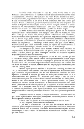 Encontrei muita dificuldade no livro de Leanne. Como ainda não me
dispusesse a abandonar o estilo de vida homossexual, recusava-me a acreditar nas curas
ali documentadas. Apesar de saber que Jesus me curara de uma enfermidade física ,
poucos meses antes, eu permanecia enredado na mentira, bastante popular e corrente,
de que o homossexualismo é um estilo de vida alternativo, não uma neurose que
necessite de cura. Ainda assim, poderosas verdades descritas no livro romperam essa
barreira e chegaram ao meu coração: todas as pessoas carregam dentro de si feridas
provocadas por relacionamentos desajustados - com Deus, com os outros, consigo
mesmas. Não há cura a não ser na cruz de Jesus. O perdão flui de Suas chagas.
            Eu tinha diversos relacionamentos desajustados, porém um em particular
incomodava mais: o relacionamento com meu pai. Sentia uma dor enorme por causa
disso. Tanto que ele parecia uma presença funesta a observar-me cada movimento,
muito embora mais de mil quilómetros nos separassem. Seguindo os exemplos contidos
em The Broken Image, decidi começar a orar diariamente, pedindo ao Senhor que me
mostrasse todos os incidentes do passado envolvendo meu pai, em que eu precisava
perdoar ou ser perdoado. As lembranças vieram à tona, uma após a outra. Muitas,
dolorosas demais para serem enfrentadas. Porém, de repente me descobri fazendo a
oração de "cura das lembranças", tal como descrito em The Broken Image.
            Não imaginava que, orando dessa maneira, acabaria sendo conduzido ao
arrependimento da homossexualidade como um pecado, nem a buscar a cura dessa
neurose. Até então, achava que estava orando para ser liberto das influências negativas
do passado que ainda afetavam minha vida.
            Orando com regularidade pela primeira vez em dez anos, descobri que não
só Jesus falava comigo, como também tentava dar direção a minha vida. Foi em oração
que ouvi Deus me orientando a aceitar o emprego de professor em uma pequena
universidade de Ohio, desistindo da possibilidade de uma colocação em Montreal. Em
seis meses me mudava de Boston, deixando para trás amigos gays e vida noturna, para
viver em Kettering, Ohio.
            Durante aquele primeiro trimestre na Wright State University, no outono de
1983, a solidão tomou conta de mim. Eram raras as oportunidades de conhecer outros
gays e os velhos amigos me faziam falta. No final do trimestre, comecei a me sentir
deprimido. E também a perceber que Deus me pedia para escolher entre Ele e o
homossexualismo. Pela primeira vez, passou-me pela cabeça a ideia de que a
homossexualidade podia ser revertida através da fé em Jesus Cristo. Até então, porém,
devido a um envolvimento com o modo "politicamente correto" de pensar,
característico do estilo de vida homossexual, eu não admitia acreditar em uma coisa
dessas (surpreende notar como as pessoas que se orgulham de serem "politicamente
corretas" não se outorgam, e nem aos ou-tros, a liberdade intelectual de explorar todas
as correntes de pensamento, como aquela que defende a cura da homossexualidade).
Não passava um dia sem que pensasse na miraculosa cura física que Jesus operara em
mim.
            No recesso escolar de inverno, Annelyse me telefonou. Deu-me a notícia de
que Leanne Payne retornaria a sua igreja para repetir o curso sobre plenitude pessoal, a
partir do primeiro domingo de dezembro.
            - Mário, você não gostaria de fazê-lo enquanto estiver aqui, de férias?
            - Claro - respondi, depois de hesitar um instante.
            - Que bom! - exclamou ela. - Já tinha feito sua inscrição. Enchi-me de
ansiedade, quando chegou o dia do curso. A igreja se reunia no auditório de uma escola
elementar, do lado leste da cidade de Milwaukee. Ao me aproximar da porta do local
reservado para o curso, o medo e a ansiedade me assaltaram com tamanha violência,
que senti náuseas.

                                                                                    14
 