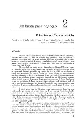 Um basta para negação                                         2
                                  Enfrentando o Mal e a Rejeição
“Morte e Destruição estão perante o Senhor, quando mais o coração dos
                                filhos dos homens” (Provérbios 15:11)




A Família

           Meu pai nasceu em uma linda cidadezinha na região da Saxônia, Alemanha.
Último de treze filhos, foi criado por um pai cruel e autoritário e uma mãe submissa e
amorosa. Nunca ouvi meu pai contar qualquer história a respeito de meu avô que
contivesse uma palavra gentil. Para mim, era óbvio que vovô nunca o honrou como
pessoa, nem o apoiou como homem. Seus pecados contra meu pai continuavam a
moldá-lo até o dia de hoje.
           Meu pai ainda precisa encontrar a libertação dos efeitos maléficos de crescer
na Alemanha nazista. Sua crenças pessoais são maculadas pelo anti-semitismo e idéias
de supremacia branca, aprendidas na escola. De 1945 a 1948, os americanos o
mantiveram prisioneiro de guerra. Passou por várias prisões em acampamentos
americanos às margens do rio Reno. Em uma delas, viveu mais de um ano ao relento,
dentro de um galinheiro fechado com arame, dormindo em um chão imundo, todas as
noites ouvindo os gritos de centenas de compatriotas morrendo de fome. De alguma
forma, por providência de Deus, ele conseguiu se agüentar, ainda que muito mal, até
que os americanos o entregaram aos franceses. Transferido a um campo específico para
prisioneiros de guerra em Soulac, França, chegou ali pesando cerca de trinta e seis
quilos.
           O modo como meu pai foi criado e seu encarceramento deram-lhe uma
conformação que nunca esteve nos planos de Deus para ele. Tanta humilhação
provocaram um comportamento extremamente pecaminoso para com sua família.
Parecia incapaz de se controlar, à mercê de sofrimentos profundamente enraizados, do
ódio e da ira aquartelados em sua alma. Cheguei a enveredar pelo mesmo caminho,
mas Jesus veio e cancelou a norma que determina a repetição da iniquidade dos pais
nos filhos (veja Êxodo 20.5).
           Meu pai tinha uma grande necessidade de controlar aqueles que o rodeavam.
Sem saber tratar as pessoas com o devido respeito, relacionava-se com as que lhe
estavam próximas como meras extensões de si mesmo. O amor que nos devotava não
transmitia segurança, antes, era doentio, um amor que desconhecia os limites
apropriados entre ele e o restante da família. Manipulava e controlava esposa e filhos
para fazer coisas que, segundo ele, demonstravam nosso amor. Sua carência, tão

                                                                                    19
 