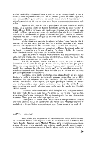 confusa e destruidora, levava todos que penetravam em seu mundo pessoal a acabar se
sentindo aviltados por tantas manobras. Por fim, concluí que não havia como agradá-lo,
como convencê-lo de que o amávamos de verdade. Com o intuito de libertar-me de seu
controle opressivo, saí de casa aos vinte anos, furioso e amargurado, para nunca mais
voltar.
           Apesar de tudo, meu pai sabe o que significa ser réu e carrasco ao mesmo
tempo. Era e continua sendo um homem humilhado, carente do amor redentor de
Cristo. Depois de tê-lo perdoado, lutei muitos anos, tentando achar sentido em suas
atitudes maldosas e pecaminosas contra mim, minhas irmãs e mãe. O que me confundia
ainda eram as raras ocasiões em que se mostrava terno e gentil. Também era incomum
encontrar nos pais de meus amigos de infância tanto amor pela natureza, por
jardinagem e pelos animais.
           Minha mãe cresceu na região dos vinhos, no Sul da França. Segunda filha de
um total de seis, fora criada por uma mãe fria e distante, enquanto o pai, embora
afetuoso, sofria de alcoolismo. Das seis irmãs, cinco se casaram com alcoólicos.
           Mamãe era a única exceção; contudo, os problemas do meu pai podiam ser
facilmente comparados aos de um alcoólico. Ele tinha o hábito de empregar
observações sarcásticas e degradantes para mantê-la submissa.
           Depois da guerra, os franceses rotularam minha mãe de colaboracionista por
dar à luz uma criança meio francesa, meio alemã: Maryse, minha irmã mais velha.
Foram cruéis e desumanos com ela e minha irmã.
           Sem dúvida alguma, mamãe nos amava, porém, às vezes se deixava
influenciar pela maldade de meu pai. Nessas ocasiões, errava por não proteger os
filhos, nem exercer seus direitos de ser humano. Perdoava sempre o comportamento do
marido, lembrando-nos da "vida dura que ele teve", ou da brutalidade com que fora
tratado quando prisioneiro de guerra. Duas verdades que, no entanto, não bastavam
para desculpar atitudes indesculpáveis.
           Mamãe não sabia manter um limite pessoal adequado entre ela e os outros.
Costumava confiar a mim coisas que uma mãe não deve compartilhar com seu filho.
Formou-se uma ligação doentia entre nós, contribuindo para que eu desenvolvesse a
neurose homossexual. Nossa ligação, que alguns psicólogos chamam de "incesto
emocional", consiste na troca de papéis entre um dos pais e seu filho ou filha. No meu
caso, tornei-me um marido substituto para minha mãe. De acordo com Hemfelt,
Minirth e Meier:
           "É aqui que o relacionamento de amor entre pai e filho, de alguma maneira,
tem sido virado de cabeça para baixo. Na mente do pai (e raras vezes ele tem
consciência disso) está o pensamento: 'Não me importo muito com meu cônjuge, mas
tenho este filho, a quem amo mais do que a própria vida'."
           Com o passar do tempo, senti a necessidade de orar pedindo um divórcio
emocional de minha mãe, a fim de me tornar uma pessoa sadia. Até chegar ao ponto de
estabelecer os devidos limites emocionais entre nós, a fim de conservar-me saudável.




As Privações no Lar

          Tanto minha mãe, quanto meu pai, experimentaram perdas profundas antes
de se casarem. Mamãe viu o negócio do seu pai ser bombardeado e destruído duas
vezes, durante a Segunda Guerra Mundial. Meu pai, certa vez contou que, na manhã
em que o levaram, contra a vontade, para as forças armadas alemãs, sentiu como se o
arrancassem prematuramente do ventre da mãe. Morreram-lhe sete irmãos e irmãs na

                                                                                  20
 