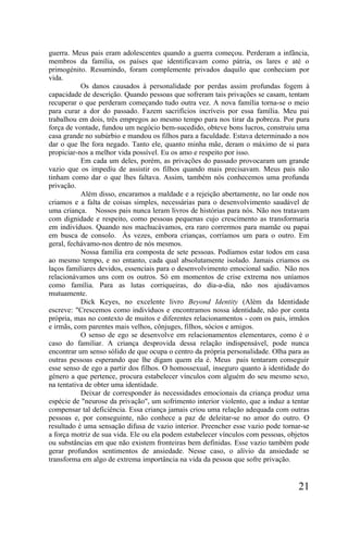 guerra. Meus pais eram adolescentes quando a guerra começou. Perderam a infância,
membros da família, os países que identificavam como pátria, os lares e até o
primogénito. Resumindo, foram complemente privados daquilo que conheciam por
vida.
           Os danos causados à personalidade por perdas assim profundas fogem à
capacidade de descrição. Quando pessoas que sofreram tais privações se casam, tentam
recuperar o que perderam começando tudo outra vez. A nova família torna-se o meio
para curar a dor do passado. Fazem sacrifícios incríveis por essa família. Meu pai
trabalhou em dois, três empregos ao mesmo tempo para nos tirar da pobreza. Por pura
força de vontade, fundou um negócio bem-sucedido, obteve bons lucros, construiu uma
casa grande no subúrbio e mandou os filhos para a faculdade. Estava determinado a nos
dar o que lhe fora negado. Tanto ele, quanto minha mãe, deram o máximo de si para
propiciar-nos a melhor vida possível. Eu os amo e respeito por isso.
           Em cada um deles, porém, as privações do passado provocaram um grande
vazio que os impediu de assistir os filhos quando mais precisavam. Meus pais não
tinham como dar o que lhes faltava. Assim, também nós conhecemos uma profunda
privação.
           Além disso, encaramos a maldade e a rejeição abertamente, no lar onde nos
criamos e a falta de coisas simples, necessárias para o desenvolvimento saudável de
uma criança. Nossos pais nunca leram livros de histórias para nós. Não nos tratavam
com dignidade e respeito, como pessoas pequenas cujo crescimento as transformaria
em indivíduos. Quando nos machucávamos, era raro corrermos para mamãe ou papai
em busca de consolo. Às vezes, embora crianças, corríamos um para o outro. Em
geral, fechávamo-nos dentro de nós mesmos.
           Nossa família era composta de sete pessoas. Podíamos estar todos em casa
ao mesmo tempo, e no entanto, cada qual absolutamente isolado. Jamais criamos os
laços familiares devidos, essenciais para o desenvolvimento emocional sadio. Não nos
relacionávamos uns com os outros. Só em momentos de crise extrema nos uníamos
como família. Para as lutas corriqueiras, do dia-a-dia, não nos ajudávamos
mutuamente.
           Dick Keyes, no excelente livro Beyond Identity (Além da Identidade
escreve: "Crescemos como indivíduos e encontramos nossa identidade, não por conta
própria, mas no contexto de muitos e diferentes relacionamentos - com os pais, irmãos
e irmãs, com parentes mais velhos, cônjuges, filhos, sócios e amigos.
           O senso de ego se desenvolve em relacionamentos elementares, como é o
caso do familiar. A criança desprovida dessa relação indispensável, pode nunca
encontrar um senso sólido de que ocupa o centro da própria personalidade. Olha para as
outras pessoas esperando que lhe digam quem ela é. Meus pais tentaram conseguir
esse senso de ego a partir dos filhos. O homossexual, inseguro quanto à identidade do
género a que pertence, procura estabelecer vínculos com alguém do seu mesmo sexo,
na tentativa de obter uma identidade.
           Deixar de corresponder às necessidades emocionais da criança produz uma
espécie de "neurose da privação", um sofrimento interior violento, que a induz a tentar
compensar tal deficiência. Essa criança jamais criou uma relação adequada com outras
pessoas e, por conseguinte, não conhece a paz de deleitar-se no amor do outro. O
resultado é uma sensação difusa de vazio interior. Preencher esse vazio pode tornar-se
a força motriz de sua vida. Ele ou ela podem estabelecer vínculos com pessoas, objetos
ou substâncias em que não existem fronteiras bem definidas. Esse vazio também pode
gerar profundos sentimentos de ansiedade. Nesse caso, o alívio da ansiedade se
transforma em algo de extrema importância na vida da pessoa que sofre privação.


                                                                                   21
 