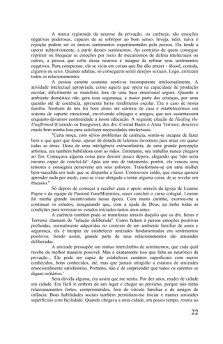 A marca registrada da neurose da privação, ou carência, são emoções
negativas poderosas, capazes de se sobrepor ao bom senso. Inveja, ódio, raiva e
rejeição podem ser os únicos sentimentos experimentados pela pessoa. Ela tende a
operar subjetivamente, a partir desses sentimentos. Ao contrário de quem consegue
reprimir ou bloquear as emoções por meio de mecanismos de defesa intelectuais ou
outros, a pessoa que sofre dessa neurose é incapaz de refrear seus sentimentos
negativos. Para compensar, ela se vicia em coisas que lhe dão prazer - álcool, comida,
cigarros ou sexo. Quando adultas, só conseguem sentir desejos sexuais. Logo, erotizam
todos os relacionamentos.
            A pessoa carente costuma sentir-se incompetente intelectualmente. A
atividade intelectual apropriada, como aquela que opera na capacidade de produção
escolar, dificilmente se manifesta fora de uma base emocional segura. Quando o
ambiente doméstico não gera essa segurança, a maior parte das crianças, por uma
questão até de coerência, apresenta baixo rendimento escolar. Era o caso de nossa
família. Nenhum de nós foi bom aluno até sairmos de casa e estabelecermos um
sistema de suporte emocional, envolvendo cônjuges e amigos, que nos sustentassem
enquanto dávamos continuidade a nossa educação. A seguinte citação de Healing the
Unaffirmed (Curando os Inseguros), dos drs. Conrad Baars e Anna Terruwe, descreve
muito bem minha luta para satisfazer necessidades intelectuais:
            "Certa moça, com sérios problemas de carência, sentia-se incapaz de fazer
bem o que quer que fosse, apesar de dotada de talentos incomuns para atuar em quase
todas as áreas. Dona de uma inteligência extraordinária, de uma grande percepção
artística, era também habilidosa com as mãos. Entretanto, seu trabalho nunca chegava
ao fim. Começava alguma coisa para desistir pouco depois, alegando que 'não seria
mesmo capaz de concluí-la!' Após um ano de tratamento, porém, ela venceu seus
temores e conseguiu perseverar em seus esforços. Transformou-se em uma mulher
bem-sucedida em tudo que se dispunha a fazer. Contou-nos então, que nunca quisera
aprender nada por medo, caso se visse obrigada a tentar alguma coisa, de se revelar um
fracasso."
            Só depois de começar a receber cura e apoio através da igreja de Leanne
Payne e da equipe de Pastoral GareMinistries, ousei concluir o curso colegial. Leanne
foi minha grande incentivadora nessa época. Com muito carinho, exortou-me a
continuar os estudos, assegurando que, com a ajuda de Deus, eu tinha todas as
condições para terminar os estudos iniciados tantos anos antes.
            A carência também pode se manifestar através daquilo que os drs. Itears e
Terruwe chamam de "relação deliberada". Como faltam à pessoa emoções positivas
profundas, normalmente adquiridas no contexto de um ambiente familiar de amor e
segurança, ela é incapaz de estabelecer amizades fundamentadas em sentimentos
positivos. Sendo assim, grande parte de seus relacionamentos são amizades
deliberadas.
            A amizade pressupõe um mútuo intercâmbio de sentimentos, que cada qual
recebe da melhor maneira possível. Mas é exatamente isso que falta ao neurótico da
privação... Ele pode ser capaz de estabelecer contatos superficiais com meros
conhecidos, bons conhecidos, até, mas que jamais atingirão a estatura de amizades
emocionalmente satisfatórias. Portanto, não é de surpreender que todos os carentes se
digam solitários.'
            Sem dúvida alguma, era assim que me sentia. Por dez anos, mudei de cidade
em cidade. Era fácil ir embora de um lugar e chegar ao próximo, porque não tinha
relacionamentos fortes, comprometidos, fora do círculo familiar e de amigos de
infância. Boas habilidades sociais também permitiam-me iniciar e manter amizades
superficiais com facilidade. Quando chegava a uma cidade, em pouco tempo, reunia ao

                                                                                  22
 