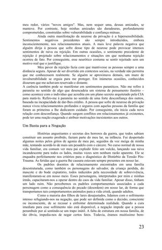 meu redor, vários "novos amigos". Mas, nem sequer uma, dessas amizades, se
manteve. Por contraste, hoje minhas amizades são duradouras, profundamente
comprometidas, construídas sobre vulnerabilidade e confiança mútuas.
           Ainda outra manifestação da neurose da privação é a hipersensibilidade.
Sentimentos     negativos     precedentes    são    sempre      introduzidos,   embora
inconscientemente, nos relacionamentos atuais. A mais leve palavra negativa que
alguém dirija à pessoa que sofre desse tipo de neurose pode provocar intensos
sentimentos de raiva ou rejeição. Em outras ocasiões, o sentimento precedente de
rejeição é projetado sobre relacionamentos e situações em que nenhuma rejeição
ocorreu de fato. Por conseguinte, esse neurótico costuma se sentir rejeitado sem um
motivo real que o justifique.
           Meu pavor da rejeição fazia com que mantivesse as pessoas sempre a uma
distância segura. Apesar de ser divertido em contextos sociais, na verdade não permitia
que me conhecessem realmente. Se alguém se aproximava demais, um muro de
invulnerabilidade se erguia para me proteger. Em inúmeras ocasiões, conhecidos
disseram que me achavam reservado e distante.
A carência também pode se manifestar em sentimentos paranóicos. Não me refiro à
paranóia no sentido de algo que desencadeia um sistema de pensamento ilusório –
como acontece com o indivíduo que acredita em um plano secreto arquitetado pela CIA
para matá-lo. Refiro-me à paranóia no sentido de uma forte desconfiança dos outros,
baseada na incapacidade de dar-lhes crédito. A pessoa que sofre de neurose da privação
nunca viveu relacionamentos profundos e seguros com aquelas pessoas da família que
foram as primeiras a lhe dedicarem cuidado. Por conseguinte, ela inicia cada nova
relação com desconfiança. Quando surgem conflitos em relacionamentos já existentes,
pode ter uma reação exagerada e atribuir motivações inexistentes aos outros.

Um Basta para a Negação

           Histórias angustiantes e secretas dos horrores da guerra, que todos sabiam
constituir um assunto proibido, faziam parte do meu lar, na infância. Fui despertado
algumas noites pelos gritos de agonia de meu pai, seguidos da voz meiga de minha
mãe, tentando acordá-lo de mais um pesadelo com o cárcere. No curso normal de nossa
vida familiar, era comum ver meu pai explodir feito um vulcão, lançando sua raiva
incandescente para todos os lados, muitas vezes sem nenhum razão aparente. Ele se
enquadra perfeitamente nos critérios para o diagnóstico de Distúrbio da Tensão Pós-
Trauma. As feridas que a guerra lhe causara estavam sempre presentes em nosso lar.
           Os padrões doentios de relacionamento encontrados em uma família
desestruturada, como também os personagens do salvador, da criança perdida, do
mascote e do bode expiatório, todos induzidos pela necessidade de sobrevivência,
manifestaram-se em nosso meio. Esses personagens, interpretados por mim e minhas
irmãs, capacitaram-nos a operar dentro do caos da vida familiar. Apesar disso, tinham
um lado ruim. Não percebemos os padrões comportamentais associados a cada
personagem como a consequência do pecado (desordem) em nosso lar, de forma que
transportamos tais comportamentos anómalos para a vida cristã, quando adultos.
           Como a maioria dos filhos de lares desajustados, lidamos com o sofrimento
intenso refugiando-nos na negação, que pode ser definida como a decisão, consciente
ou inconsciente, de se recusar a enfrentar determinada realidade. Quando a cura
imediata para esse sofrimento não está disponível, a negação impede que a pessoa
perambule por aí sentindo-se um trapo inútil. A falta de estrutura em nossa família, de
tão óbvia, impedia-nos de negar certos fatos. Todavia, éramos muitíssimo bem-


                                                                                   23
 