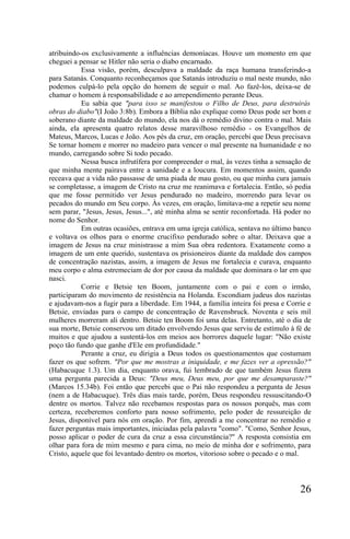 atribuindo-os exclusivamente a influências demoníacas. Houve um momento em que
cheguei a pensar se Hitler não seria o diabo encarnado.
           Essa visão, porém, desculpava a maldade da raça humana transferindo-a
para Satanás. Conquanto reconheçamos que Satanás introduziu o mal neste mundo, não
podemos culpá-lo pela opção do homem de seguir o mal. Ao fazê-los, deixa-se de
chamar o homem à responsabilidade e ao arrependimento perante Deus.
           Eu sabia que "para isso se manifestou o Filho de Deus, para destruirás
obras do diabo"(I João 3:8b). Embora a Bíblia não explique como Deus pode ser bom e
soberano diante da maldade do mundo, ela nos dá o remédio divino contra o mal. Mais
ainda, ela apresenta quatro relatos desse maravilhoso remédio - os Evangelhos de
Mateus, Marcos, Lucas e João. Aos pés da cruz, em oração, percebi que Deus precisava
Se tornar homem e morrer no madeiro para vencer o mal presente na humanidade e no
mundo, carregando sobre Si todo pecado.
           Nessa busca infrutífera por compreender o rnal, às vezes tinha a sensação de
que minha mente pairava entre a sanidade e a loucura. Em momentos assim, quando
receava que a vida não passasse de uma piada de mau gosto, ou que minha cura jamais
se completasse, a imagem de Cristo na cruz me reanimava e fortalecia. Então, só pedia
que me fosse permitido ver Jesus pendurado no madeiro, morrendo para levar os
pecados do mundo em Seu corpo. Às vezes, em oração, limitava-me a repetir seu nome
sem parar, "Jesus, Jesus, Jesus...", até minha alma se sentir reconfortada. Há poder no
nome do Senhor.
           Em outras ocasiões, entrava em uma igreja católica, sentava no último banco
e voltava os olhos para o enorme crucifixo pendurado sobre o altar. Deixava que a
imagem de Jesus na cruz ministrasse a mim Sua obra redentora. Exatamente como a
imagem de um ente querido, sustentava os prisioneiros diante da maldade dos campos
de concentração nazistas, assim, a imagem de Jesus me fortalecia e curava, enquanto
meu corpo e alma estremeciam de dor por causa da maldade que dominara o lar em que
nasci.
           Corrie e Betsie ten Boom, juntamente com o pai e com o irmão,
participaram do movimento de resistência na Holanda. Escondiam judeus dos nazistas
e ajudavam-nos a fugir para a liberdade. Em 1944, a família inteira foi presa e Corrie e
Betsie, enviadas para o campo de concentração de Ravensbruck. Noventa e seis mil
mulheres morreram ali dentro. Betsie ten Boom foi uma delas. Entretanto, até o dia de
sua morte, Betsie conservou um ditado envolvendo Jesus que serviu de estímulo à fé de
muitos e que ajudou a sustentá-los em meios aos horrores daquele lugar: "Não existe
poço tão fundo que ganhe d'Ele em profundidade."
           Perante a cruz, eu dirigia a Deus todos os questionamentos que costumam
fazer os que sofrem. "Por que me mostras a iniquidade, e me fazes ver a opressão?"
(Habacuque 1.3). Um dia, enquanto orava, fui lembrado de que também Jesus fizera
uma pergunta parecida a Deus: "Deus meu, Deus meu, por que me desamparaste?"
(Marcos 15.34b). Foi então que percebi que o Pai não respondeu a pergunta de Jesus
(nem a de Habacuque). Três dias mais tarde, porém, Deus respondeu ressuscitando-O
dentre os mortos. Talvez não recebamos respostas para os nossos porquês, mas com
certeza, receberemos conforto para nosso sofrimento, pelo poder de ressureição de
Jesus, disponível para nós em oração. Por fim, aprendi a me concentrar no remédio e
fazer perguntas mais importantes, iniciadas pela palavra "como". "Como, Senhor Jesus,
posso aplicar o poder de cura da cruz a essa circunstância?" A resposta consistia em
olhar para fora de mim mesmo e para cima, no meio de minha dor e sofrimento, para
Cristo, aquele que foi levantado dentro os mortos, vitorioso sobre o pecado e o mal.




                                                                                    26
 