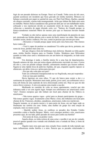 fugir de um passado doloroso na Europa. Nasci no Canadá. Tinha cerca de três anos,
quando aconteceu um incidente que ficou gravado em minha memória. Brincava no
balanço construído por papai no quintal de casa, em Thet Ford Mines, Quebec, quando
ele chegou correndo, a perna toda ensanguentada. Acho que tinham lhe dado uma surra
no trabalho. Muitos franco-canadenses não gostavam dele por ser um trabalhador muito
esforçado e nos rejeitavam devido ao casamento misto de meus pais. De repente,
voltou-me a memória de papai dizendo certa vez: "Saímos do Canadá porque os
franco-canadenses tratariam Mário do mesmo jeito que os franceses haviam tratado
Karl."
            Verdade ou não (talvez apenas mais uma manifestação da paranóia de meu
pai, enraizada nas feridas abertas com a morte de Karl), nunca vou saber. Mas sempre
acreditei assim, desde a infância. Por isso, contei às pessoas que oravam por mim:
            - Deixamos o Canadá porque papai temia pelo meu bem-estar. Não éramos
bem-vindos ali.
            - Você é capaz de perdoar os canadenses? Eu sabia que devia, portanto, em
nome de Jesus, perdoei mais uma vez.
            Até que chegou a hora da lembrança mais dolorosa. Quando eu tinha quatro
anos, minha família imigrou para os Estados Unidos. Mudamos para Milwaukee
quando eu tinha cinco anos e instalamo-nos em um bairro de imigrantes, no lado oeste
da cidade.
            Um domingo à tarde, a família inteira foi a uma loja de departamentos.
Quando saíamos da loja, meu pai notou alguns adolescentes mexendo no carro. Correu
até eles e, com seu pesado sotaque alemão, calmamente mandou que fossem embora.
Seguiu-se uma rápida troca de palavras ríspidas, até que, enquanto aqueles rapazes se
afastavam, um deles virou-se e gritou para meu pai:
            - Por que não volta para seu país?
            Todo seu sofrimento transparecendo na voz fragilizada, meu pai respondeu:
            - Este ser meu país também.
            Havia lágrimas em seus olhos. Vi que ele lutava para conter a dor e o
sentimento de rejeição. Momentos mais tarde, porém, já no carro, seu sofrimento veio à
tona sob forma de uma explosão de raiva direcionada contra nós. Hoje sei que ele não
estava bravo conosco. A raiva era apenas uma reação a sua dor.
            Meditando no caminho de volta ao nosso apartamento, concluí que não
tínhamos nada a ver com aquele lugar. Sempre nos referíramos aos americanos como
"eles". Éramos europeus que não tinham um local para chamar de lar. Odiava os
americanos.
            - Não temos quartos vagos - gritei para os demais participantes do grupo. -
Não temos quartos vagos. Exatamente como Maria e José, não tínhamos um local para
chamar de lar. Franceses, alemães, canadenses, americanos, todos nos rejeitavam.
Naquele instante, eu só queria morrer e ir para perto de Jesus, em um lugar onde eu
finalmente me sentiria em casa. Então, uma mulher do grupo fez uma oração de
expiação, mais ou menos assim:
            - Querido senhor Jesus, eu confesso os pecados dos Estados Unidos
cometidos contra a família Bergner. Mário, você consegue perdoar a nós, americanos
presentes aqui, do seu lado, pêlos pecados do nosso país contra sua família?
            - Em nome de Jesus, eu perdoo vocês.
            Àquela altura, eu tinha certeza de uma coisa: o perdão é um ato de vontade,
possível apenas quando essa vontade está alinhada com a vontade de Deus, a fonte de
todo perdão.
            Alguém mais orou para que meu coração fosse curado de toda rejeição que
tanto influenciara minha família e a mim. Parecia que os pecados relacionados à

                                                                                   29
 