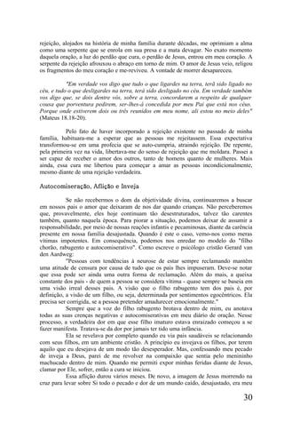 rejeição, alojados na história de minha família durante décadas, me oprimiam a alma
como uma serpente que se enrola em sua presa e a mata devagar. No exato momento
daquela oração, a luz do perdão que cura, o perdão de Jesus, entrou em meu coração. A
serpente da rejeição afrouxou o abraço em torno de mim. O amor de Jesus veio, religou
os fragmentos do meu coração e me-reviveu. A vontade de morrer desapareceu.

           "Em verdade vos digo que tudo o que ligardes na terra, terã sido ligado no
céu, e tudo o que desligardes na terra, terá sido desligado no céu. Em verdade também
vos digo que, se dois dentre vós, sobre a terra, concordarem a respeito de qualquer
cousa que porventura pedirem, ser-lhes-á concedida por meu Pai que está nos céus.
Porque onde estiverem dois ou três reunidos em meu nome, ali estou no meio deles"
(Mateus 18.18-20).

          Pelo fato de haver incorporado a rejeição existente no passado de minha
família, habituara-me a esperar que as pessoas me rejeitassem. Essa expectativa
transformou-se em uma profecia que se auto-cumpria, atraindo rejeição. De repente,
pela primeira vez na vida, libertava-me do senso de rejeição que me moldara. Passei a
ser capaz de receber o amor dos outros, tanto de homens quanto de mulheres. Mais
ainda, essa cura me libertou para começar a amar as pessoas incondicionalmente,
mesmo diante de uma rejeição verdadeira.

Autocomiseração, Aflição e Inveja

           Se não recebermos o dom da objetividade divina, continuaremos a buscar
em nossos pais o amor que deixaram de nos dar quando crianças. Não perceberemos
que, provavelmente, eles hoje continuam tão desestruturados, talvez tão carentes
também, quanto naquela época. Para piorar a situação, podemos deixar de assumir a
responsabilidade, por meio de nossas reações infantis e pecaminosas, diante da carência
presente em nossa família desajustada. Quando é este o caso, vemo-nos como meras
vítimas impotentes. Em consequência, podemos nos enredar no modelo do "filho
chorão, rabugento e autocomiserativo". Como escreve o psicólogo cristão Gerard van
den Aardweg:
           "Pessoas com tendências à neurose de estar sempre reclamando mantêm
uma atitude de censura por causa de tudo que os pais lhes impuseram. Deve-se notar
que essa pode ser ainda uma outra forma de reclamação. Além do mais, a queixa
constante dos pais - de quem a pessoa se considera vítima - quase sempre se baseia em
uma visão irreal desses pais. A visão que o filho rabugento tem dos pais é, por
definição, a visão de um filho, ou seja, determinada por sentimentos egocêntricos. Ela
precisa ser corrigida, se a pessoa pretender amadurecer emocionalmente."
           Sempre que a voz do filho rabugento brotava dentro de mim, eu anotava
todas as suas crenças negativas e autocomiserativas em meu diário de oração. Nesse
processo, a verdadeira dor em que esse filho imaturo estava enraizado começou a se
fazer manifesta. Tratava-se da dor por jamais ter tido uma infância.
           Ela se revelava por completo quando eu via pais saudáveis se relacionando
com seus filhos, em um ambiente cristão. A princípio eu invejava os filhos, por terem
aquilo que eu desejava de um modo tão desesperador. Mas, confessando meu pecado
de inveja a Deus, parei de me revolver na compaixão que sentia pelo menininho
machucado dentro de mim. Quando me permiti expor minhas feridas diante de Jesus,
clamar por Ele, sofrer, então a cura se iniciou.
           Essa aflição durou vários meses. De novo, a imagem de Jesus morrendo na
cruz para levar sobre Si todo o pecado e dor de um mundo caído, desajustado, era meu

                                                                                   30
 