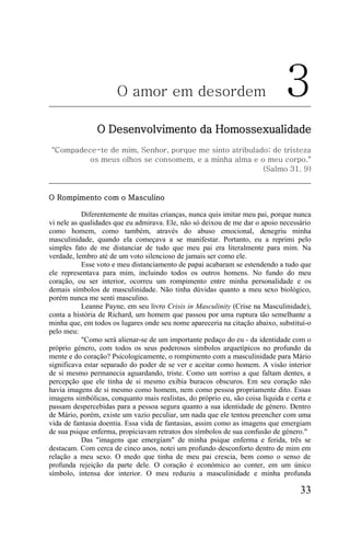 O amor em desordem                                       3
                O Desenvolvimento da Homossexualidade
"Compadece-te de mim, Senhor, porque me sinto atribulado; de tristeza
         os meus olhos se consomem, e a minha alma e o meu corpo."
                                                       (Salmo 31. 9)


O Rompimento com o Masculino

           Diferentemente de muitas crianças, nunca quis imitar meu pai, porque nunca
vi nele as qualidades que eu admirava. Ele, não só deixou de me dar o apoio necessário
como homem, como também, através do abuso emocional, denegriu minha
masculinidade, quando ela começava a se manifestar. Portanto, eu a reprimi pelo
simples fato de me distanciar de tudo que meu pai era literalmente para mim. Na
verdade, lembro até de um voto silencioso de jamais ser como ele.
           Esse voto e meu distanciamento de papai acabaram se estendendo a tudo que
ele representava para mim, incluindo todos os outros homens. No fundo do meu
coração, ou ser interior, ocorreu um rompimento entre minha personalidade e os
demais símbolos de masculinidade. Não tinha dúvidas quanto a meu sexo biológico,
porém nunca me senti masculino.
           Leanne Payne, em seu livro Crisis in Masculinity (Crise na Masculinidade),
conta a história de Richard, um homem que passou por uma ruptura tão semelhante a
minha que, em todos os lugares onde seu nome apareceria na citação abaixo, substituí-o
pelo meu:
           "Como será alienar-se de um importante pedaço do eu - da identidade com o
próprio género, com todos os seus poderosos símbolos arquetípicos no profundo da
mente e do coração? Psicologicamente, o rompimento com a masculinidade para Mário
significava estar separado do poder de se ver e aceitar como homem. A visão interior
de si mesmo permanecia aguardando, triste. Como um sorriso a que faltam dentes, a
percepção que ele tinha de si mesmo exibia buracos obscuros. Em seu coração não
havia imagens de si mesmo como homem, nem como pessoa propriamente dito. Essas
imagens simbólicas, conquanto mais realistas, do próprio eu, são coisa líquida e certa e
passam despercebidas para a pessoa segura quanto a sua identidade de género. Dentro
de Mário, porém, existe um vazio peculiar, um nada que ele tentou preencher com uma
vida de fantasia doentia. Essa vida de fantasias, assim como as imagens que emergiam
de sua psique enferma, propiciavam retratos dos símbolos de sua confusão de género."
           Das "imagens que emergiam" de minha psique enferma e ferida, três se
destacam. Com cerca de cinco anos, notei um profundo desconforto dentro de mim em
relação a meu sexo. O medo que tinha de meu pai crescia, bem como o senso de
profunda rejeição da parte dele. O coração é económico ao conter, em um único
símbolo, intensa dor interior. O meu reduziu a masculinidade e minha profunda

                                                                                    33
 