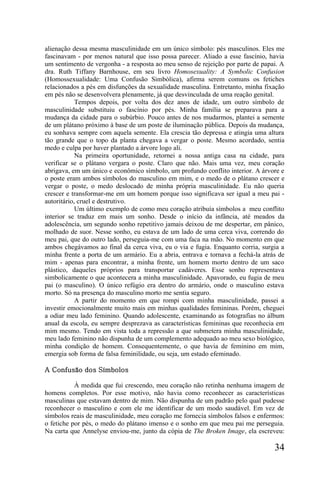 alienação dessa mesma masculinidade em um único símbolo: pés masculinos. Eles me
fascinavam - por menos natural que isso possa parecer. Aliado a esse fascínio, havia
um sentimento de vergonha - a resposta ao meu senso de rejeição por parte de papai. A
dra. Ruth Tiffany Barnhouse, em seu livro Homosexuality: A Symbolic Confusion
(Homossexualidade: Uma Confusão Simbólica), afirma serem comuns os fetiches
relacionados a pés em disfunções da sexualidade masculina. Entretanto, minha fixação
em pés não se desenvolvera plenamente, já que desvinculada de uma reação genital.
            Tempos depois, por volta dos dez anos de idade, um outro símbolo de
masculinidade substituiu o fascínio por pés. Minha família se preparava para a
mudança da cidade para o subúrbio. Pouco antes de nos mudarmos, plantei a semente
de um plátano próximo à base de um poste de iluminação pública. Depois da mudança,
eu sonhava sempre com aquela semente. Ela crescia tão depressa e atingia uma altura
tão grande que o topo da planta chegava a vergar o poste. Mesmo acordado, sentia
medo e culpa por haver plantado a árvore logo ali.
            Na primeira oportunidade, retornei a nossa antiga casa na cidade, para
verificar se o plátano vergara o poste. Claro que não. Mais uma vez, meu coração
abrigava, em um único e econômico símbolo, um profundo conflito interior. A árvore e
o poste eram ambos símbolos do masculino em mim, e o medo de o plátano crescer e
vergar o poste, o medo deslocado de minha própria masculinidade. Eu não queria
crescer e transformar-me em um homem porque isso significava ser igual a meu pai -
autoritário, cruel e destrutivo.
            Um último exemplo de como meu coração atribuía símbolos a meu conflito
interior se traduz em mais um sonho. Desde o início da infância, até meados da
adolescência, um segundo sonho repetitivo jamais deixou de me despertar, em pânico,
molhado de suor. Nesse sonho, eu estava de um lado de uma cerca viva, correndo do
meu pai, que do outro lado, perseguia-me com uma faca na mão. No momento em que
ambos chegávamos ao final da cerca viva, eu o via e fugia. Enquanto corria, surgia a
minha frente a porta de um armário. Eu a abria, entrava e tornava a fechá-la atrás de
mim - apenas para encontrar, a minha frente, um homem morto dentro de um saco
plástico, daqueles próprios para transportar cadáveres. Esse sonho representava
simbolicamente o que acontecera a minha masculinidade. Apavorado, eu fugia de meu
pai (o masculino). O único refúgio era dentro do armário, onde o masculino estava
morto. Só na presença do masculino morto me sentia seguro.
            A partir do momento em que rompi com minha masculinidade, passei a
investir emocionalmente muito mais em minhas qualidades femininas. Porém, cheguei
a odiar meu lado feminino. Quando adolescente, examinando as fotografias no álbum
anual da escola, eu sempre desprezava as características femininas que reconhecia em
mim mesmo. Tendo em vista toda a repressão a que submetera minha masculinidade,
meu lado feminino não dispunha de um complemento adequado ao meu sexo biológico,
minha condição de homem. Consequentemente, o que havia de feminino em mim,
emergia sob forma de falsa feminilidade, ou seja, um estado efeminado.

A Confusão dos Símbolos

           À medida que fui crescendo, meu coração não retinha nenhuma imagem de
homens completos. Por esse motivo, não havia como reconhecer as características
masculinas que estavam dentro de mim. Não dispunha de um padrão pelo qual pudesse
reconhecer o masculino e com ele me identificar de um modo saudável. Em vez de
símbolos reais de masculinidade, meu coração me fornecia símbolos falsos e enfermos:
o fetiche por pés, o medo do plátano imenso e o sonho em que meu pai me perseguia.
Na carta que Annelyse enviou-me, junto da cópia de The Broken Image, ela escreveu:

                                                                                 34
 